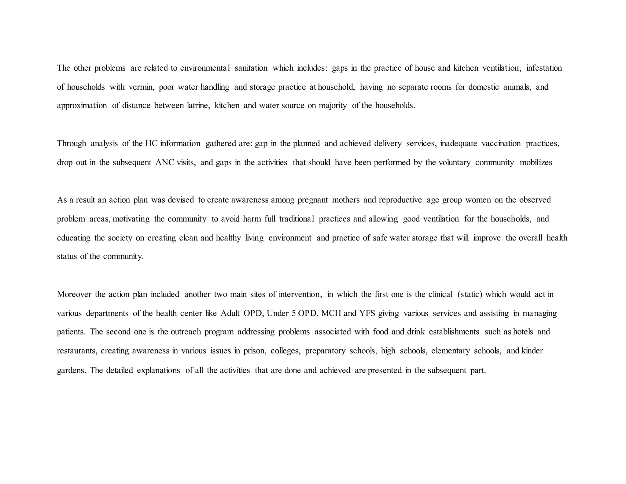 The other problems are related to environmental sanitation which includes: gaps in the practice of house and kitchen ventilation, infestation
of households with vermin, poor water handling and storage practice at household, having no separate rooms for domestic animals, and
approximation of distance between latrine, kitchen and water source on majority of the households.
Through analysis of the HC information gathered are: gap in the planned and achieved delivery services, inadequate vaccination practices,
drop out in the subsequent ANC visits, and gaps in the activities that should have been performed by the voluntary community mobilizes
As a result an action plan was devised to create awareness among pregnant mothers and reproductive age group women on the observed
problem areas, motivating the community to avoid harm full traditional practices and allowing good ventilation for the households, and
educating the society on creating clean and healthy living environment and practice of safe water storage that will improve the overall health
status of the community.
Moreover the action plan included another two main sites of intervention, in which the first one is the clinical (static) which would act in
various departments of the health center like Adult OPD, Under 5 OPD, MCH and YFS giving various services and assisting in managing
patients. The second one is the outreach program addressing problems associated with food and drink establishments such as hotels and
restaurants, creating awareness in various issues in prison, colleges, preparatory schools, high schools, elementary schools, and kinder
gardens. The detailed explanations of all the activities that are done and achieved are presented in the subsequent part.
 