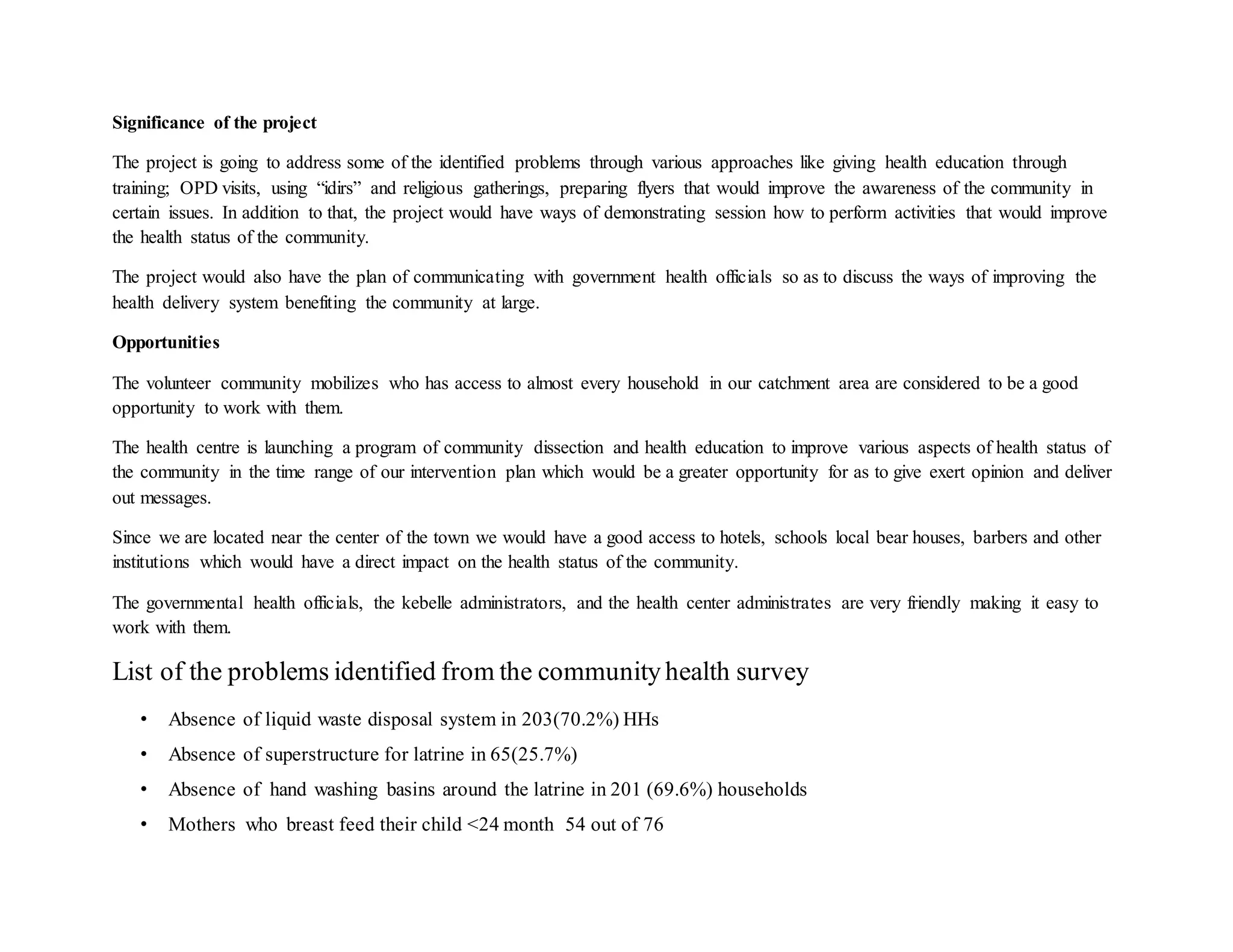 Significance of the project
The project is going to address some of the identified problems through various approaches like giving health education through
training; OPD visits, using “idirs” and religious gatherings, preparing flyers that would improve the awareness of the community in
certain issues. In addition to that, the project would have ways of demonstrating session how to perform activities that would improve
the health status of the community.
The project would also have the plan of communicating with government health officials so as to discuss the ways of improving the
health delivery system benefiting the community at large.
Opportunities
The volunteer community mobilizes who has access to almost every household in our catchment area are considered to be a good
opportunity to work with them.
The health centre is launching a program of community dissection and health education to improve various aspects of health status of
the community in the time range of our intervention plan which would be a greater opportunity for as to give exert opinion and deliver
out messages.
Since we are located near the center of the town we would have a good access to hotels, schools local bear houses, barbers and other
institutions which would have a direct impact on the health status of the community.
The governmental health officials, the kebelle administrators, and the health center administrates are very friendly making it easy to
work with them.
List of the problems identified from the community health survey
• Absence of liquid waste disposal system in 203(70.2%) HHs
• Absence of superstructure for latrine in 65(25.7%)
• Absence of hand washing basins around the latrine in 201 (69.6%) households
• Mothers who breast feed their child <24 month 54 out of 76
 