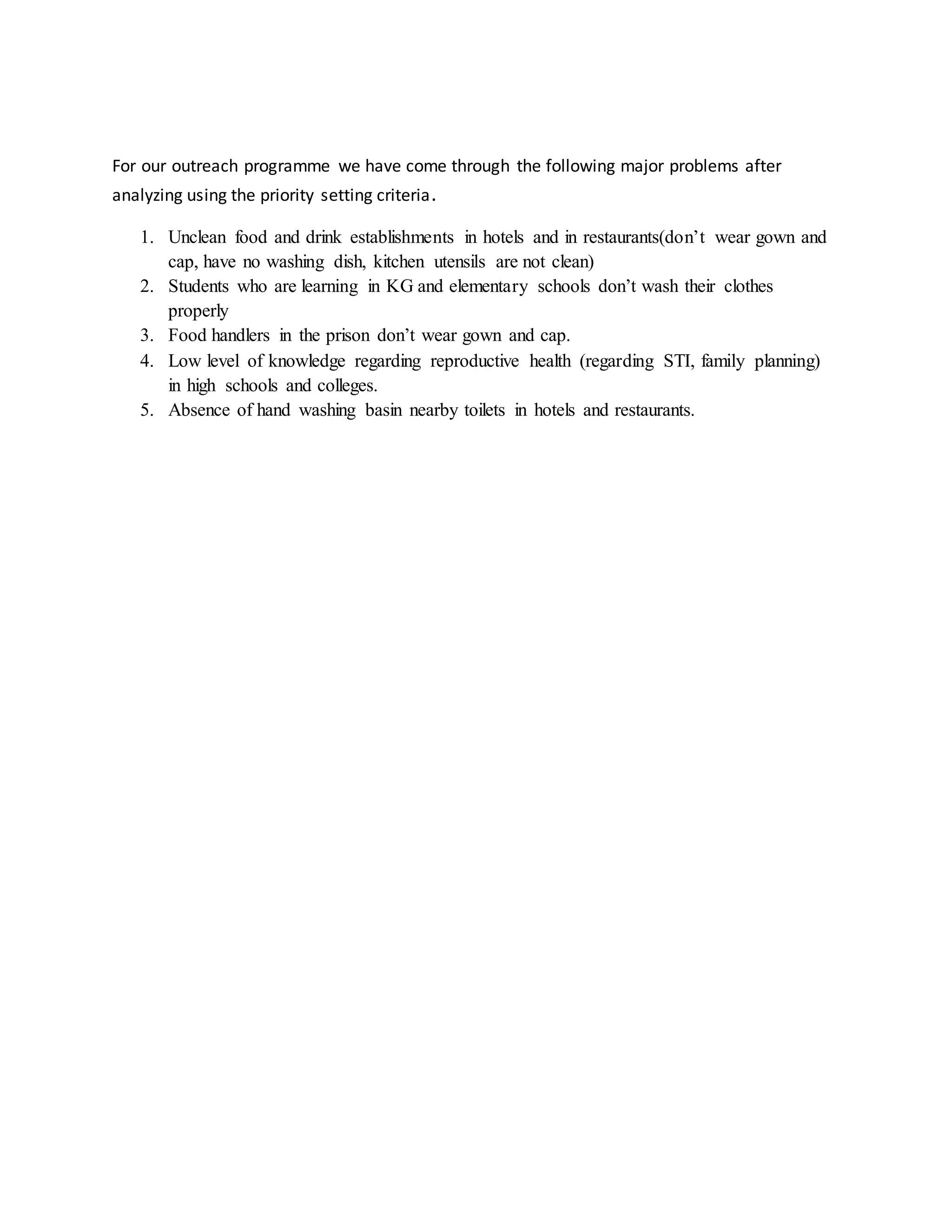 For our outreach programme we have come through the following major problems after
analyzing using the priority setting criteria.
1. Unclean food and drink establishments in hotels and in restaurants(don’t wear gown and
cap, have no washing dish, kitchen utensils are not clean)
2. Students who are learning in KG and elementary schools don’t wash their clothes
properly
3. Food handlers in the prison don’t wear gown and cap.
4. Low level of knowledge regarding reproductive health (regarding STI, family planning)
in high schools and colleges.
5. Absence of hand washing basin nearby toilets in hotels and restaurants.
 