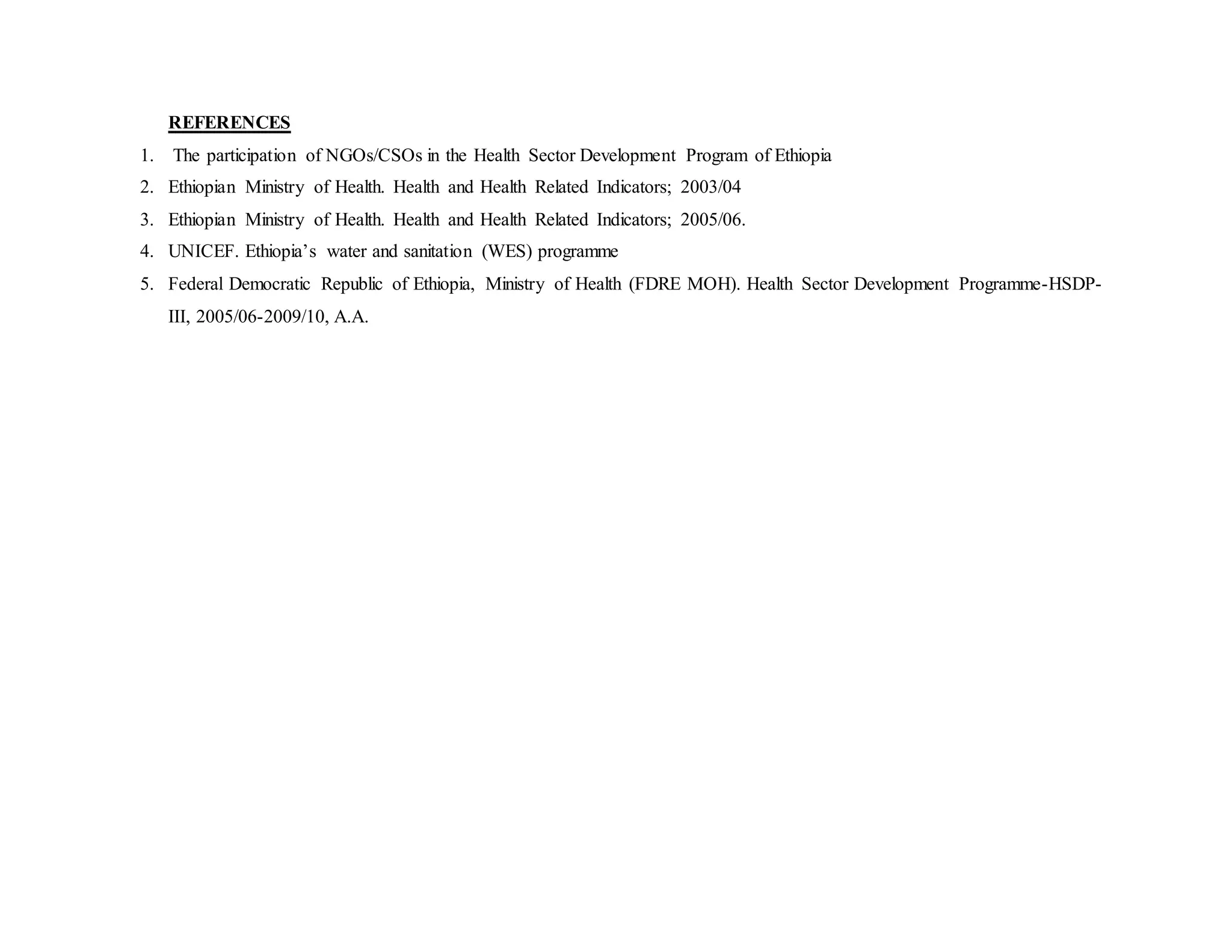 REFERENCES
1. The participation of NGOs/CSOs in the Health Sector Development Program of Ethiopia
2. Ethiopian Ministry of Health. Health and Health Related Indicators; 2003/04
3. Ethiopian Ministry of Health. Health and Health Related Indicators; 2005/06.
4. UNICEF. Ethiopia’s water and sanitation (WES) programme
5. Federal Democratic Republic of Ethiopia, Ministry of Health (FDRE MOH). Health Sector Development Programme-HSDP-
III, 2005/06-2009/10, A.A.
 
