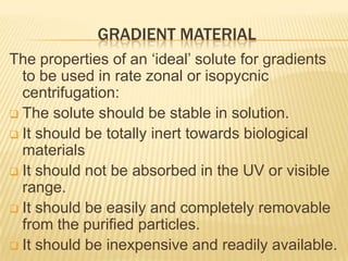GRADIENT MATERIAL
The properties of an ‘ideal’ solute for gradients
to be used in rate zonal or isopycnic
centrifugation:
 The solute should be stable in solution.
 It should be totally inert towards biological
materials
 It should not be absorbed in the UV or visible
range.
 It should be easily and completely removable
from the purified particles.
 It should be inexpensive and readily available.

 