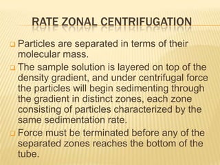 RATE ZONAL CENTRIFUGATION
Particles are separated in terms of their
molecular mass.
 The sample solution is layered on top of the
density gradient, and under centrifugal force
the particles will begin sedimenting through
the gradient in distinct zones, each zone
consisting of particles characterized by the
same sedimentation rate.
 Force must be terminated before any of the
separated zones reaches the bottom of the
tube.


 