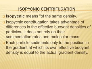 ISOPYCNIC CENTRIFUGATION
Isopycnic means "of the same density.
 Isopycnic centrifugation takes advantage of
differences in the effective buoyant densities of
particles- it does not rely on their
sedimentation rates and molecular mass.
 Each particle sediments only to the position in
the gradient at which its own effective buoyant
density is equal to the actual gradient density.


 