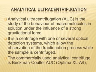 ANALYTICAL ULTRACENTRIFUGATION
Analytical ultracentrifugation (AUC) is the
study of the behaviour of macromolecules in
solution under the influence of a strong
gravitational force.
 It is a centrifuge with one or several optical
detection systems, which allow the
observation of the fractionation process while
the sample is centrifuged.
 The commercially used analytical centrifuge
is Beckman-Coulter AUC (Optima XL-A/I),


 