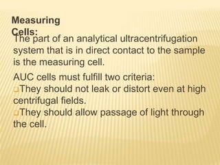 Measuring
Cells:
The part of an analytical ultracentrifugation
system that is in direct contact to the sample
is the measuring cell.
AUC cells must fulfill two criteria:
They should not leak or distort even at high
centrifugal fields.
They should allow passage of light through
the cell.

 