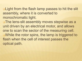 Light

from the flash lamp passes to hit the slit
assembly, where it is converted to
monochromatic light.
The lens-slit assembly moves stepwise as a
unit driven by an electrical motor, and allows
one to scan the sector of the measuring cell.
While the rotor spins, the lamp is triggered to
flash when the cell of interest passes the
optical path.

 
