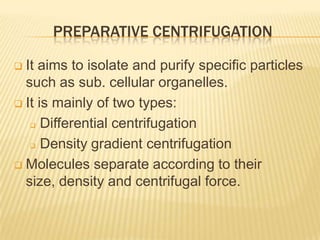 PREPARATIVE CENTRIFUGATION
It aims to isolate and purify specific particles
such as sub. cellular organelles.
 It is mainly of two types:
 Differential centrifugation
 Density gradient centrifugation
 Molecules separate according to their
size, density and centrifugal force.


 