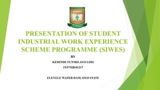 PRESENTATION OF STUDENT
INDUSTRIAL WORK EXPERIENCE
SCHEME PROGRAMME (SIWES)
BY
KEHINDE FUNMILAYO LOIS
19/57MB/01217
ELEYELE WATER DAM, OYO STATE
 