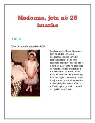  1958 
Vjen në jetë mbretëresha e POP-it 
Madonna dhe Tony Ciccone u 
bënë prindër të vajzës 
Madonna, të cilës ia vunë 
nofkën Nonni – që të mos 
ngatërrohej emri i saj më atë të 
së emës. Kur ishte në moshën 
5-vjeçare, Nonni (Madonna e 
sotme) mbeti pa nënë, e cila 
vdiq në moshën 36-vjeçare nga 
kanceri i gjirit. Ndërkaq, babai 
i saj u martua me sherbëtorën 
e shtëpisë, Joan Gustafson – të 
cilën këngëtarja nuk e pranoi 
si njerkë, asnjëherë. 
 