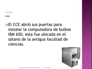 El CCE abrió sus puertas para
instalar la computadora de bulbos
IBM 650, esta fue ubicada en el
sótano de la antigua facultad de
ciencias.
UNAM
02/12/2015jhoana karime morquecho camara 1c
 