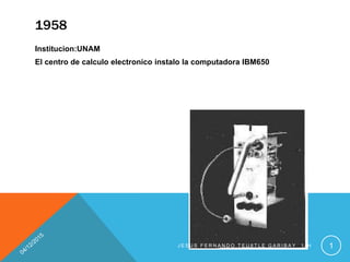1958
Institucion:UNAM
El centro de calculo electronico instalo la computadora IBM650
J E S U S F E R N A N D O T E U 8 T L E G A R I B A Y 1 - H 1
 