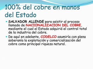 100% del cobre en manos
del Estado
 SALVADOR ALLENDE para asistir al proceso
llamado de NACIONALIZACION DEL COBRE,
mediante el cual el Estado adquirió el control total
de la industria del cobre.
 De aquí en adelante, CODELCO asumiría con plena
soberanía la explotación y comercialización del
cobre como principal riqueza natural.
 