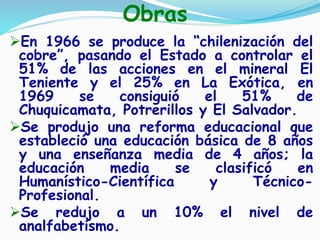 Obras
En 1966 se produce la “chilenización del
cobre”, pasando el Estado a controlar el
51% de las acciones en el mineral El
Teniente y el 25% en La Exótica, en
1969 se consiguió el 51% de
Chuquicamata, Potrerillos y El Salvador.
Se produjo una reforma educacional que
estableció una educación básica de 8 años
y una enseñanza media de 4 años; la
educación media se clasificó en
Humanístico-Científica y Técnico-
Profesional.
Se redujo a un 10% el nivel de
analfabetismo.
 