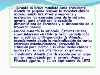  Durante su breve mandato como presidente,
Allende se propuso renovar la sociedad chilena,
nacionalizando industrias y empresas y
acelerando las expropiaciones de la reforma
agraria, pero chocó con la oposición
democristiana de derechas y el desacuerdo de la
izquierda radical.
Cuando aumentó la inflación, Estados Unidos,
cuyos intereses en Chile se veían perjudicados
por la política antiimperialista de Allende,
especialmente desde la nacionalización de varias
empresas estadounidenses, aprovechó la
situación para incitar a la clase media chilena a
manifestar su descontento con el gobierno.
 Finalmente Allende fue derrocado por un golpe
militar, encabezado por el general Augusto
Pinochet Ugarte, el 11 de septiembre de 1973.
 