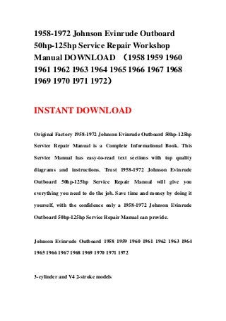 1958-1972 Johnson Evinrude Outboard
50hp-125hp Service Repair Workshop
Manual DOWNLOAD （1958 1959 1960
1961 1962 1963 1964 1965 1966 1967 1968
1969 1970 1971 1972）


INSTANT DOWNLOAD

Original Factory 1958-1972 Johnson Evinrude Outboard 50hp-125hp

Service Repair Manual is a Complete Informational Book. This

Service Manual has easy-to-read text sections with top quality

diagrams and instructions. Trust 1958-1972 Johnson Evinrude

Outboard 50hp-125hp Service Repair Manual will give you

everything you need to do the job. Save time and money by doing it

yourself, with the confidence only a 1958-1972 Johnson Evinrude

Outboard 50hp-125hp Service Repair Manual can provide.



Johnson Evinrude Outboard 1958 1959 1960 1961 1962 1963 1964

1965 1966 1967 1968 1969 1970 1971 1972



3-cylinder and V4 2-stroke models
 