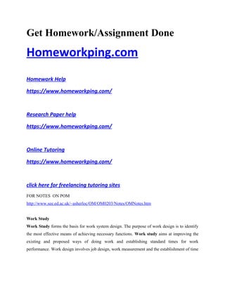 Get Homework/Assignment Done
Homeworkping.com
Homework Help
https://www.homeworkping.com/
Research Paper help
https://www.homeworkping.com/
Online Tutoring
https://www.homeworkping.com/
click here for freelancing tutoring sites
FOR NOTES ON POM
http://www.see.ed.ac.uk/~asherloc/OM/OM0203/Notes/OMNotes.htm
Work Study
Work Study forms the basis for work system design. The purpose of work design is to identify
the most effective means of achieving necessary functions. Work study aims at improving the
existing and proposed ways of doing work and establishing standard times for work
performance. Work design involves job design, work measurement and the establishment of time
 