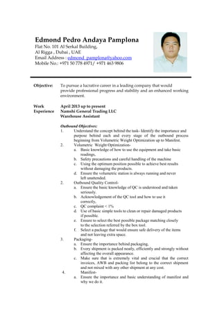 Objective: To pursue a lucrative career in a leading company that would
provide professional progress and stability and an enhanced working
environment.
Work April 2013 up to present
Experience Namshi General Trading LLC
Warehouse Assistant
Outbound Objectives:
1. Understand the concept behind the task- Identify the importance and
purpose behind each and every stage of the outbound process
beginning from Volumetric Weight Optimization up to Manifest.
2. Volumetric Weight Optimization-
a. Basic knowledge of how to use the equipment and take basic
readings,
b. Safety precautions and careful handling of the machine
c. Using the optimum position possible to achieve best results
without damaging the products.
d. Ensure the volumetric station is always running and never
left unattended.
2. Outbound Quality Control-
a. Ensure the basic knowledge of QC is understood and taken
seriously.
b. Acknowledgement of the QC tool and how to use it
correctly,
c. QC complaint < 1%
d. Use of basic simple tools to clean or repair damaged products
if possible.
e. Ensure to select the best possible package matching closely
to the selection referred by the box tool.
f. Select a package that would ensure safe delivery of the items
and not leaving extra space.
3. Packaging-
a. Ensure the importance behind packaging,
b. Every shipment is packed neatly, efficiently and strongly without
affecting the overall appearance.
c. Make sure that is extremely vital and crucial that the correct
invoices, AWB and packing list belong to the correct shipment
and not mixed with any other shipment at any cost.
4. Manifest-
a. Ensure the importance and basic understanding of manifest and
why we do it.
Edmond Pedro Andaya Pamplona
Flat No. 101 Al Serkal Building,
Al Rigga , Dubai , UAE
Email Address : edmond_pamplona@yahoo.com
Mobile No.: +971 50 778 4971/ +971 463 9806
 