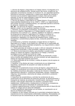 1. Servicio de Higiene y Seguridad en el Trabajo Interno: El integrado en la
estructura del establecimiento, ubicado dentro del mismo, dirigido por los
graduados universitarios incluidos en el artículo 35, con capacidad operativa
suficiente en personal, instalaciones y medios para atender las misiones y
funciones que la presente reglamentación le asigna. Este servicio podrá
extender su área de responsabilidad a todos los centros de trabajo
dependientes de un mismo establecimiento.
2. Servicio de Higiene y Seguridad en el Trabajo Externo: El que asume la
responsabilidad establecida por la ley 19587 L. 19587 y su reglamentación
para prestar servicios a establecimientos, con capacidad operativa suficiente
en personal, instalaciones y medios.
Art. 39 - Los Servicios de Higiene y Seguridad en el Trabajo Internos
deberán cumplir con los siguientes requisitos mínimos:
1. Personal: Los graduados universitarios, enumerados en el artículo 35, y los
técnicos en Higiene y Seguridad en el Trabajo deberán cumplir sin
excepciones con el artículo 37 y, además, establecer los objetivos y elaborar
los programas de Higiene y Seguridad en el Trabajo a cumplirse en
coordinación con los servicios de Medicina del Trabajo en el área de su
competencia, adaptados a la magnitud del establecimiento, riesgos
emergentes y características propias de éste, evaluando posteriormente su
resultado.
e) Confeccionar y mantener actualizado un legajo técnico en Higiene y
Seguridad en el Trabajo, el que deberá ser rubricado por el responsable del
servicio, exhibido ante la autoridad competente, a su requerimiento y estará
conformado como mínimo por:
1.1. Planos generales de la planta en escala 1:100 con indicación de todas las
instalaciones industriales y rutas procesales, diagrama del proceso.
1.2. Planos de las áreas de la planta, que presenten o puedan presentar
riesgos en materia de Higiene y Seguridad en el Trabajo y memoria
tecnológica de las medidas de control de riesgo.
1.3. Planos generales y de detalle de los servicios de prevención y lucha
contra incendio del establecimiento, así como también de todo dispositivo o
sistema de seguridad existente para tal fin.
1.4. Planos generales de los circuitos y medios de egreso (ruta de egreso en
la emergencia).
2. Mantener, a los efectos del mejor cumplimiento de sus obligaciones
específicas, coordinación de actuación con todas las áreas del
establecimiento.
3. Controlar el cumplimiento de las normas de Higiene y Seguridad en el
Trabajo, en coordinación con el Servicio de Medicina del Trabajo, adoptando
las medidas preventivas adecuadas a cada tipo de industria o actividad,
especialmente referidos a: condiciones ambientales, equipos, instalaciones,
máquinas, herramientas y elementos de trabajo, prevención y protección
contra incendio.
4. Especificar las características y controlar las condiciones de uso y
conservación de los elementos de protección personal, de almacenamiento y
transporte de material, de producción, transformación, distribución y uso de
energía y todo aquello relacionado con estudios y proyectos sobre
instalaciones, modificaciones y ampliaciones en el área de su competencia.
5. Redactar textos para el etiquetado de sustancias nocivas.
6. Elaborar reglamentaciones, normas y procedimientos para el desarrollo del
trabajo sin riesgos para la salud del trabajador.
7. Llevar estadísticas relacionadas con sus tareas, en coordinación con el
Servicio de Medicina del Trabajo.
8. Registrar en libro foliado rubricado por la autoridad competente todas las
evaluaciones de los contaminantes ambientales existentes, efectuándolas con
la frecuencia que las características de cada industria exijan, especificando
 