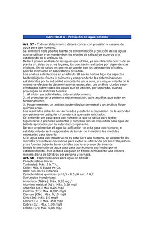 CAPITULO 6 - Provisión de agua potable

Art. 57 - Todo establecimiento deberá contar con provisión y reserva de
agua para uso humano.
Se eliminará toda posible fuente de contaminación y polución de las aguas
que se utilicen y se mantendrán los niveles de calidad de acuerdo a lo
establecido en el artículo 58.
Deberá poseer análisis de las aguas que utiliza, ya sea obtenida dentro de su
planta o traídas de otros lugares, los que serán realizados por dependencias
oficiales. En los casos en que no se cuente con los laboratorios oficiales,
podrán efectuarse en laboratorios privados.
Los análisis establecidos en el artículo 58 serán hechos bajo los aspectos
bacteriológicos, físicos y químicos y comprenderán las determinaciones
establecidas por la autoridad competente en la zona, y a requerimiento de la
misma se efectuarán determinaciones especiales. Los análisis citados serán
efectuados sobre todas las aguas que se utilicen, por separado, cuando
provengan de distintas fuentes:
1. Al iniciar sus actividades, todo establecimiento.
2. Al promulgarse la presente reglamentación, para aquéllos que estén en
funcionamiento.
3. Posteriormente, un análisis bacteriológico semestral y un análisis físico-
químico anual.
Los resultados deberán ser archivados y estarán a disposición de la autoridad
competente en cualquier circunstancia que sean solicitados.
Se entiende por agua para uso humano la que se utiliza para beber,
higienizarse o preparar alimentos y cumplirá con los requisitos para agua de
bebida aprobados por la autoridad competente.
De no cumplimentar el agua la calificación de apta para uso humano, el
establecimiento será responsable de tomar de inmediato las medidas
necesarias para lograrlo.
Si el agua para uso industrial no es apta para uso humano, se adoptarán las
medidas preventivas necesarias para evitar su utilización por los trabajadores
y las fuentes deberán tener carteles que lo expresen claramente.
Donde la provisión de agua apta para uso humano sea hecha por el
establecimiento, éste deberá asegurar en forma permanente una reserva
mínima diaria de 50 litros por persona y jornada.
Art. 58 - Especificaciones para agua de bebida:
Características físicas:
Turbiedad: Máx. 3 N.T.U.
Color: Máx. 5 Escala Pt-Co.
Olor: Sin olores extraños
Características químicas:pH 6,5 - 8.5 pH sat. ñ 0,2
Sustancias inorgánicas:
Amoníaco (NH4+): Máx. 0,20 mg./l
Aluminio residual (A1): Máx. 0,20 mg/l
Arsénico (As): Máx 0,05 mg/l
Cadmio (Cd): Máx. 0,005 mg/l
Cianuro (CN-): Máx. 0,10 mg/l
Cinc (Zn): Máx. 5,0 mg/l
Cloruro (Cl-): Máx. 350 mg/l
Cobre (Cu): Máx. 1,00 mg/l
Cromo (Cr): Máx. 0,05 mg/l
 