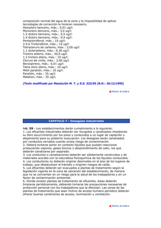 composición normal del agua de la zona y la imposibilidad de aplicar
tecnologías de corrección lo hicieran necesario.
Hexacloro benceno, máx.: 0,01 ug/l:
Monocloro benceno, máx.: 3,0 ug/l:
1.2 dicloro benceno, máx.: 0,5 ug/l:
1.4 dicloro benceno, máx.: 0,4 ug/l:
Pentaclorofenol, máx.: 10 ug/l:
2.4.6 Triclorofenol, máx.; 10 ug/l:
Tetracloruro de carbono, máx.: 3,00 ug/l:
1.1 dicloroeteno, máx.: 0,30 ug/l:
Tricloro etileno, máx.: 30,0 ug/l:
1.2 tricloro etano, máx.: 10 ug/l:
Cloruro de vinilo, máx.: 2,00 ug/l.
Benzopireno, máx.: 0,01 ug/l:
Tetra cloro eteno, máx.: 10 ug/l:
Metil paratión, máx.: 10 ug/l:
Paratión, máx.: 35 ug/l:
Malation, máx.: 35 ug/l.

(Texto modificado por Resolución M. T. y S.S. 523/95 (B.O.: 26/12/1995)




                  CAPITULO 7 - Desagües industriales

Art. 59 - Los establecimientos darán cumplimiento a lo siguiente:
1. Los efluentes industriales deberán ser recogidos y canalizados impidiendo
su libre escurrimiento por los pisos y conducidos a un lugar de captación y
alejamiento para su posterior evacuación. Los desagües serán canalizados
por conductos cerrados cuando exista riesgo de contaminación.
2. Deberá evitarse poner en contacto líquidos que puedan reaccionar
produciendo vapores, gases tóxicos o desprendimiento de calor, los que
deberán canalizarse por separado.
3. Los conductos o canalizaciones deberán ser sólidamente construidos y de
materiales acordes con la naturaleza fisicoquímica de los líquidos conducidos.
4. Los conductores no deberán originar desniveles en el piso de los lugares de
trabajo, que obstaculicen el tránsito u originen riesgos de caída.
5. Los efluentes deberán ser evacuados a plantas de tratamiento según la
legislación vigente en la zona de ubicación del establecimiento, de manera
que no se conviertan en un riesgo para la salud de los trabajadores y en un
factor de contaminación ambiental.
6. Donde existan plantas de tratamiento de efluentes, éstas deberán
limpiarse periódicamente, debiendo tomarse las precauciones necesarias de
protección personal con los trabajadores que la efectúen. Las zonas de las
plantas de tratamiento que sean motivo de acceso humano periódico deberán
ofrecer buenas condiciones de acceso, iluminación y ventilación.
 