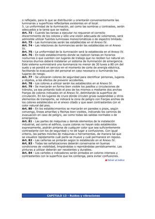 o reflejado, para lo que se distribuirán y orientarán convenientemente las
luminarias y superficies reflectantes existentes en el local.
5. La uniformidad de la iluminación, así como las sombras y contrastes, serán
adecuados a la tarea que se realice.
Art. 72 - Cuando las tareas a ejecutar no requieran el correcto
discernimiento de los colores y sólo una visión adecuada de volúmenes, será
admisible utilizar fuentes luminosas monocromáticas o de espectro limitado.
Art. 73 - Las iluminancias serán las establecidas en el Anexo IV.
Art. 74 - Las relaciones de iluminancias serán las establecidas en el Anexo
IV.
Art. 75 - La uniformidad de la iluminación será la establecida en el Anexo IV.
Art. 76 - En todo establecimiento donde se realicen tareas en horarios
nocturnos o que cuenten con lugares de trabajo que no reciben luz natural en
horarios diurnos deberá instalarse un sistema de iluminación de emergencia.
Este sistema suministrará una iluminancia no menor de 30 luxes a 80 cm del
suelo y se pondrá en servicio en el momento de corte de energía eléctrica,
facilitando la evacuación del personal en caso necesario e iluminando los
lugares de riesgo.
Art. 77 - Se utilizarán colores de seguridad para identificar personas, lugares
y objetos, a los efectos de prevenir accidentes.
Art. 78 - Los colores a utilizar serán los establecidos en el Anexo IV.
Art. 79 - Se marcarán en forma bien visible los pasillos y circulaciones de
tránsito, ya sea pintando todo el piso de los mismos o mediante dos anchas
franjas de colores indicados en el Anexo IV, delimitando la superficie de
circulación. En los lugares de cruce donde circulen grúas suspendidas y otros
elementos de transporte, se indicará la zona de peligro con franjas anchas de
los colores establecidos en el anexo citado y que sean contrastantes con el
color natural del piso.
Art. 80 - En los establecimientos se marcarán en paredes o pisos, según
convenga, líneas amarillas y flechas bien visibles, indicando los caminos de
evacuación en caso de peligro, así como todas las salidas normales o de
emergencia.
Art. 81 - Las partes de máquinas y demás elementos de la instalación
industrial, así como el edificio, cuyos colores no hayan sido establecidos
expresamente, podrán pintarse de cualquier color que sea suficientemente
contrastante con los de seguridad y no dé lugar a confusiones. Con igual
criterio, las partes móviles de máquinas o herramientas, de manera tal que
se visualice rápidamente cuál parte se mueve y cuál permanece en reposo.
Art. 82 - Las cañerías se pintarán según lo establecido en el Anexo IV.
Art. 83 - Todas las señalizaciones deberán conservarse en buenas
condiciones de visibilidad, limpiándolas o repintándolas periódicamente. Las
pinturas a utilizar deberán ser resistentes y durables.
Art. 84 - Los carteles e indicadores serán pintados en colores intensos y
contrastantes con la superficie que los contenga, para evitar confusiones.




                   CAPITULO 13 - Ruidos y vibraciones
 