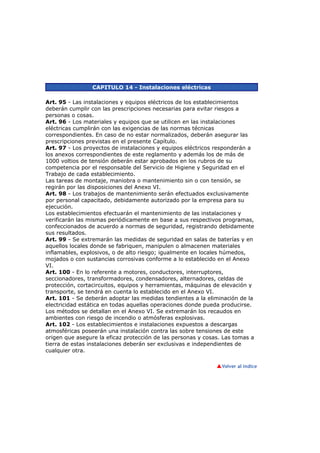 CAPITULO 14 - Instalaciones eléctricas

Art. 95 - Las instalaciones y equipos eléctricos de los establecimientos
deberán cumplir con las prescripciones necesarias para evitar riesgos a
personas o cosas.
Art. 96 - Los materiales y equipos que se utilicen en las instalaciones
eléctricas cumplirán con las exigencias de las normas técnicas
correspondientes. En caso de no estar normalizados, deberán asegurar las
prescripciones previstas en el presente Capítulo.
Art. 97 - Los proyectos de instalaciones y equipos eléctricos responderán a
los anexos correspondientes de este reglamento y además los de más de
1000 voltios de tensión deberán estar aprobados en los rubros de su
competencia por el responsable del Servicio de Higiene y Seguridad en el
Trabajo de cada establecimiento.
Las tareas de montaje, maniobra o mantenimiento sin o con tensión, se
regirán por las disposiciones del Anexo VI.
Art. 98 - Los trabajos de mantenimiento serán efectuados exclusivamente
por personal capacitado, debidamente autorizado por la empresa para su
ejecución.
Los establecimientos efectuarán el mantenimiento de las instalaciones y
verificarán las mismas periódicamente en base a sus respectivos programas,
confeccionados de acuerdo a normas de seguridad, registrando debidamente
sus resultados.
Art. 99 - Se extremarán las medidas de seguridad en salas de baterías y en
aquellos locales donde se fabriquen, manipulen o almacenen materiales
inflamables, explosivos, o de alto riesgo; igualmente en locales húmedos,
mojados o con sustancias corrosivas conforme a lo establecido en el Anexo
VI.
Art. 100 - En lo referente a motores, conductores, interruptores,
seccionadores, transformadores, condensadores, alternadores, celdas de
protección, cortacircuitos, equipos y herramientas, máquinas de elevación y
transporte, se tendrá en cuenta lo establecido en el Anexo VI.
Art. 101 - Se deberán adoptar las medidas tendientes a la eliminación de la
electricidad estática en todas aquellas operaciones donde pueda producirse.
Los métodos se detallan en el Anexo VI. Se extremarán los recaudos en
ambientes con riesgo de incendio o atmósferas explosivas.
Art. 102 - Los establecimientos e instalaciones expuestos a descargas
atmosféricas poseerán una instalación contra las sobre tensiones de este
origen que asegure la eficaz protección de las personas y cosas. Las tomas a
tierra de estas instalaciones deberán ser exclusivas e independientes de
cualquier otra.
 