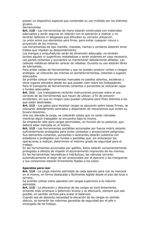 poseer un dispositivo especial que contemple su uso múltiple por los distintos
grupos.
Herramientas
Art. 110 - Las herramientas de mano estarán construidas con materiales
adecuados y serán seguras en relación con la operación a realizar y no
tendrán defectos ni desgastes que dificulten su correcta utilización.
La unión entre sus elementos será firme, para evitar cualquier rotura o
proyección de los mismos.
Las herramientas de tipo martillo, macetas, hachas o similares deberán tener
trabas que impidan su desprendimiento.
Los mangos o empuñaduras serán de dimensión adecuada, no tendrán
bordes agudos ni superficies resbaladizas y serán aislantes en caso necesario.
Las partes cortantes y punzantes se mantendrán debidamente afiladas. Las
cabezas metálicas deberán carecer de rebabas. Durante su uso estarán libres
de lubricantes.
Para evitar caídas de herramientas y que se puedan producir cortes o riesgos
análogos, se colocarán las mismas en portaherramientas, estantes o lugares
adecuados.
Se prohíbe colocar herramientas manuales en pasillos abiertos, escaleras u
otros lugares elevados desde los que puedan caer sobre los trabajadores.
Para el transporte de herramientas cortantes o punzantes se utilizarán cajas
o fundas adecuadas.
Art. 111 - Los trabajadores recibirán instrucciones precisas sobre el uso
correcto de las herramientas que hayan de utilizar, a fin de prevenir
accidentes, sin que en ningún caso puedan utilizarse para fines distintos a los
que están destinadas.
Art. 112 - Los gatos para levantar cargas se apoyarán sobre bases firmes, se
colocarán debidamente centrados y dispondrán de mecanismos que eviten su
brusco descenso.
Una vez elevada la carga, se colocarán calzas que no serán retiradas
mientras algún trabajador se encuentre bajo la misma.
Se emplearán sólo para cargas permisibles, en función de su potencia, que
deberá estar marcada en el mismo.
Art. 113 - Las herramientas portátiles accionadas por fuerza motriz estarán
suficientemente protegidas para evitar contactos y proyecciones peligrosas.
Sus elementos cortantes, punzantes o lacerantes estarán cubiertos con
aisladores o protegidos con fundas o pantallas que, sin entorpecer las
operaciones a realizar, determinen el máximo grado de seguridad para el
trabajo.
En las herramientas accionadas por gatillos, éstos estarán convenientemente
protegidos a efectos de impedir el accionamiento imprevisto de los mismos.
En las herramientas neumáticas e hidráulicas, las válvulas cerrarán
automáticamente al dejar de ser presionadas por el operario y las mangueras
y sus conexiones estarán firmemente fijadas a los tubos.

Aparatos para izar
Art. 114 - La carga máxima admisible de cada aparato para izar se marcará
en el mismo, en forma destacada y fácilmente legible desde el piso del local o
terreno.
Se prohíbe utilizar estos aparatos con cargas superiores a la máxima
admisible.
Art. 115 - La elevación y descenso de las cargas se hará lentamente,
evitando todo arranque o detención brusca y se efectuará, siempre que sea
posible, en sentido vertical para evitar el balanceo.
Cuando sea de absoluta necesidad la elevación de las cargas en sentido
oblicuo, se tomarán las máximas garantías de seguridad por el jefe o
encargado de tal trabajo.
 