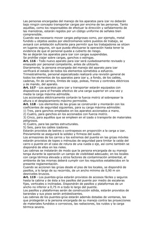 Las personas encargadas del manejo de los aparatos para izar no deberán
bajo ningún concepto transportar cargas por encima de las personas. Tanto
aquéllas, como los responsables de efectuar la dirección y señalamiento de
las maniobras, estarán regidos por un código uniforme de señales bien
comprensible.
Cuando sea necesario mover cargas peligrosas como, por ejemplo, metal
fundido u objetos asidos por electroimanes sobre puestos de trabajo, se
avisará con antelación suficiente para permitir que los trabajadores se sitúen
en lugares seguros, sin que pueda efectuarse la operación hasta tener la
evidencia de que el personal queda a cubierto de riesgo.
No se dejarán los aparatos para izar con cargas suspendidas.
Se prohíbe viajar sobre cargas, ganchos o eslingas.
Art. 116 - Todo nuevo aparato para izar será cuidadosamente revisado y
ensayado por personal competente, antes de utilizarlo.
Diariamente, la persona encargada del manejo del aparato para izar
verificará el estado de todos los elementos sometidos a esfuerzo.
Trimestralmente, personal especializado realizará una revisión general de
todos los elementos de los aparatos para izar y, a fondo, de los cables,
cadenas, fin de carrera, límites de izaje, poleas, frenos y controles eléctricos
y de mando, del aparato.
Art. 117 - Los aparatos para izar y transportar estarán equipados con
dispositivos para el frenado efectivo de una carga superior en una vez y
media la carga máxima admisible.
Los accionados eléctricamente cortarán la fuerza motriz al sobrepasar la
altura o el desplazamiento máximo permisible.
Art. 118 - Los elementos de las grúas se construirán y montarán con los
coeficientes de seguridad siguientes, para su carga máxima admisible:
1) Tres, para ganchos empleados en los aparatos accionados a mano.
2) Cuatro, para ganchos en los accionados con fuerza motriz.
3) Cinco, para aquéllos que se empleen en el izado o transporte de materiales
peligrosos.
4) Cuatro, para las partes estructurales.
5) Seis, para los cables izadores.
Estarán provistos de lastres o contrapesos en proporción a la carga a izar.
Previamente se asegurará la solidez y firmeza del suelo.
Los armazones de los carros y los extremos del puente en las grúas móviles
estarán provistos de topes o ménsulas de seguridad para limitar la caída del
carro o puente en el caso de rotura de una rueda o eje, así como también se
dispondrá de ellos en los rieles.
Las cabinas se instalarán de modo que la persona encargada de su manejo
tenga durante la operación un campo de visibilidad adecuado; en los locales
con carga térmica elevada y otros factores de contaminación ambiental, el
ambiente de las mismas deberá cumplir con los requisitos establecidos en la
presente reglamentación.
Cuando se accionen las grúas desde el piso de los locales, se dispondrá de
pasillos, a lo largo de su recorrido, de un ancho mínimo de 0,90 m sin
desniveles bruscos.
Art. 119 - Los puentes-grúa estarán provistos de accesos fáciles y seguros
hasta la cabina y de ésta a los pasillos del puente por medio de escaleras
fijas, verticales o inclinadas. Dispondrán de pasillos y plataformas de un
ancho no inferior a 0,75 m a todo lo largo del puente.
Los pasillos y plataformas serán de construcción sólida, estarán provistos de
barandas y sus pisos serán antideslizantes.
Las cabinas de los puentes-grúa estarán además dotadas de ventanas, las
que protegerán a la persona encargada de su manejo contra las proyecciones
de materiales fundidos o corrosivos, las radiaciones, los ruidos y la carga
térmica severa.
 