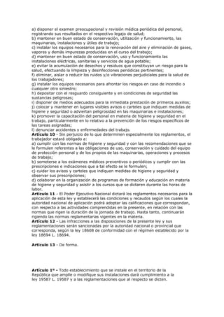 a) disponer el examen preocupacional y revisión médica periódica del personal,
registrando sus resultados en el respectivo legajo de salud;
b) mantener en buen estado de conservación, utilización y funcionamiento, las
maquinarias, instalaciones y útiles de trabajo;
c) instalar los equipos necesarios para la renovación del aire y eliminación de gases,
vapores y demás impurezas producidas en el curso del trabajo;
d) mantener en buen estado de conservación, uso y funcionamiento las
instalaciones eléctricas, sanitarias y servicios de agua potable;
e) evitar la acumulación de desechos y residuos que constituyan un riesgo para la
salud, efectuando la limpieza y desinfecciones periódicas pertinentes;
f) eliminar, aislar o reducir los ruidos y/o vibraciones perjudiciales para la salud de
los trabajadores;
g) instalar los equipos necesarios para afrontar los riesgos en caso de incendio o
cualquier otro siniestro;
h) depositar con el resguardo consiguiente y en condiciones de seguridad las
sustancias peligrosas;
i) disponer de medios adecuados para la inmediata prestación de primeros auxilios;
j) colocar y mantener en lugares visibles avisos o carteles que indiquen medidas de
higiene y seguridad o adviertan peligrosidad en las maquinarias e instalaciones;
k) promover la capacitación del personal en materia de higiene y seguridad en el
trabajo, particularmente en lo relativo a la prevención de los riesgos específicos de
las tareas asignadas;
l) denunciar accidentes y enfermedades del trabajo.
Artículo 10 - Sin perjuicio de lo que determinen especialmente los reglamentos, el
trabajador estará obligado a:
a) cumplir con las normas de higiene y seguridad y con las recomendaciones que se
le formulen referentes a las obligaciones de uso, conservación y cuidado del equipo
de protección personal y de los propios de las maquinarias, operaciones y procesos
de trabajo;
b) someterse a los exámenes médicos preventivos o periódicos y cumplir con las
prescripciones e indicaciones que a tal efecto se le formulen;
c) cuidar los avisos y carteles que indiquen medidas de higiene y seguridad y
observar sus prescripciones;
d) colaborar en la organización de programas de formación y educación en materia
de higiene y seguridad y asistir a los cursos que se dictaren durante las horas de
labor.
Artículo 11 - El Poder Ejecutivo Nacional dictará los reglamentos necesarios para la
aplicación de esta ley y establecerá las condiciones y recaudos según los cuales la
autoridad nacional de aplicación podrá adoptar las calificaciones que correspondan,
con respecto a las actividades comprendidas en la presente, en relación con las
normas que rigen la duración de la jornada de trabajo. Hasta tanto, continuarán
rigiendo las normas reglamentarias vigentes en la materia.
Artículo 12 - Las infracciones a las disposiciones de la presente ley y sus
reglamentaciones serán sancionadas por la autoridad nacional o provincial que
corresponda, según la ley 18608 de conformidad con el régimen establecido por la
ley 18694 L. 18694.

Artículo 13 - De forma.




Artículo 1º - Todo establecimiento que se instale en el territorio de la
República que amplíe o modifique sus instalaciones dará cumplimiento a la
ley 19587 L. 19587 y a las reglamentaciones que al respecto se dicten.
 
