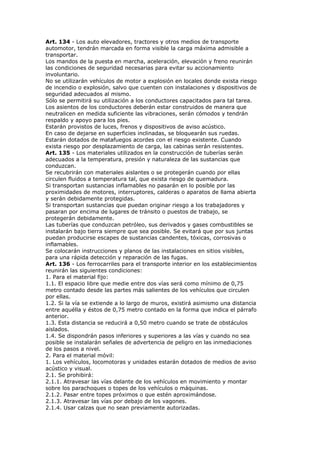 Art. 134 - Los auto elevadores, tractores y otros medios de transporte
automotor, tendrán marcada en forma visible la carga máxima admisible a
transportar.
Los mandos de la puesta en marcha, aceleración, elevación y freno reunirán
las condiciones de seguridad necesarias para evitar su accionamiento
involuntario.
No se utilizarán vehículos de motor a explosión en locales donde exista riesgo
de incendio o explosión, salvo que cuenten con instalaciones y dispositivos de
seguridad adecuados al mismo.
Sólo se permitirá su utilización a los conductores capacitados para tal tarea.
Los asientos de los conductores deberán estar construidos de manera que
neutralicen en medida suficiente las vibraciones, serán cómodos y tendrán
respaldo y apoyo para los pies.
Estarán provistos de luces, frenos y dispositivos de aviso acústico.
En caso de dejarse en superficies inclinadas, se bloquearán sus ruedas.
Estarán dotados de matafuegos acordes con el riesgo existente. Cuando
exista riesgo por desplazamiento de carga, las cabinas serán resistentes.
Art. 135 - Los materiales utilizados en la construcción de tuberías serán
adecuados a la temperatura, presión y naturaleza de las sustancias que
conduzcan.
Se recubrirán con materiales aislantes o se protegerán cuando por ellas
circulen fluidos a temperatura tal, que exista riesgo de quemadura.
Si transportan sustancias inflamables no pasarán en lo posible por las
proximidades de motores, interruptores, calderas o aparatos de llama abierta
y serán debidamente protegidas.
Si transportan sustancias que puedan originar riesgo a los trabajadores y
pasaran por encima de lugares de tránsito o puestos de trabajo, se
protegerán debidamente.
Las tuberías que conduzcan petróleo, sus derivados y gases combustibles se
instalarán bajo tierra siempre que sea posible. Se evitará que por sus juntas
puedan producirse escapes de sustancias candentes, tóxicas, corrosivas o
inflamables.
Se colocarán instrucciones y planos de las instalaciones en sitios visibles,
para una rápida detección y reparación de las fugas.
Art. 136 - Los ferrocarriles para el transporte interior en los establecimientos
reunirán las siguientes condiciones:
1. Para el material fijo:
1.1. El espacio libre que medie entre dos vías será como mínimo de 0,75
metro contado desde las partes más salientes de los vehículos que circulen
por ellas.
1.2. Si la vía se extiende a lo largo de muros, existirá asimismo una distancia
entre aquélla y éstos de 0,75 metro contado en la forma que indica el párrafo
anterior.
1.3. Esta distancia se reducirá a 0,50 metro cuando se trate de obstáculos
aislados.
1.4. Se dispondrán pasos inferiores y superiores a las vías y cuando no sea
posible se instalarán señales de advertencia de peligro en las inmediaciones
de los pasos a nivel.
2. Para el material móvil:
1. Los vehículos, locomotoras y unidades estarán dotados de medios de aviso
acústico y visual.
2.1. Se prohibirá:
2.1.1. Atravesar las vías delante de los vehículos en movimiento y montar
sobre los parachoques o topes de los vehículos o máquinas.
2.1.2. Pasar entre topes próximos o que estén aproximándose.
2.1.3. Atravesar las vías por debajo de los vagones.
2.1.4. Usar calzas que no sean previamente autorizadas.
 