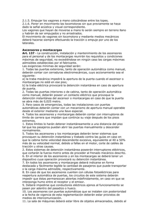 2.1.5. Empujar los vagones a mano colocándose entre los topes.
2.1.6. Poner en movimiento las locomotoras sin que previamente se haya
dado la señal acústica y visual correspondiente.
Los vagones que hayan de moverse a mano lo serán siempre en terreno llano
y habrán de ser empujados y no arrastrados.
El movimiento de vagones sin locomotora y mediante medios mecánicos
deberá hacerse siempre efectuando la tracción o empuje por uno de los
laterales.

Ascensores y montacargas
Art. 137 - La construcción, instalación y mantenimiento de los ascensores
para el personal y de los montacargas reunirán los requisitos y condiciones
máximas de seguridad, no excediéndose en ningún caso las cargas máximas
admisibles establecidas por el fabricante.
Las exigencias mínimas de seguridad serán:
1. Todas las puertas exteriores, tanto de operación automática como manual,
deberán contar con cerraduras electromecánicas, cuyo accionamiento sea el
siguiente:
a) la traba mecánica impedirá la apertura de la puerta cuando el ascensor o
montacargas no esté en ese piso;
b) la traba eléctrica provocará la detención instantánea en caso de apertura
de puerta.
2. Todas las puertas interiores o de cabina, tanto de operación automática
como manual, deberán poseer un contacto eléctrico que provoque la
detención instantánea del ascensor o montacargas en caso de que la puerta
se abra más de 0,025 metro.
3. Para casos de emergencias, todas las instalaciones con puertas
automáticas deberán contar con un mecanismo de apertura manual operable
desde el exterior mediante una llave especial.
4. Todos los ascensores y montacargas deberán contar con interruptores de
límite de carrera que impidan que continúe su viaje después de los pisos
extremos.
1. Estos límites lo harán detener instantáneamente a una distancia del piso
tal que los pasajeros puedan abrir las puertas manualmente y descender
normalmente.
5. Todos los ascensores y los montacargas deberán tener sistemas que
provoquen su detención instantánea y trabado contra las guías en caso en
que la cabina tome velocidad descendente excesiva, equivalente al 40 a 50%
más de su velocidad normal, debido a fallas en el motor, corte de cables de
tracción u otras causas.
2. Estos sistemas de detención instantánea poseerán interruptores eléctricos,
que cortarán la fuerza motriz antes de proceder al frenado mecánico descrito.
6. En el interior de los ascensores y en los montacargas se deberá tener un
dispositivo cuya operación provocará su detención instantánea.
7. En todos los ascensores y montacargas deberá indicarse en forma
destacada y fácilmente legible la cantidad de pasajeros que puede transportar
o la carga máxima admisible, respectivamente.
8. En caso de que los ascensores cuenten con células fotoeléctricas para
reapertura automática de puertas, los circuitos de este sistema deberán
impedir que éstas permanezcan abiertas indefinidamente, en caso en que se
interponga humo entre el receptor y el emisor.
9. Deberá impedirse que conductores eléctricos ajenos al funcionamiento se
pasen por adentro del pasadizo o hueco.
10. Los ascensores con puertas automáticas que se instalen con posterioridad
a la fecha de vigencia de esta reglamentación deberán estar provistos de
medios de intercomunicación.
11. La sala de máquinas deberá estar libre de objetos almacenados, debido al
 