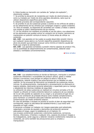 6. Estos locales se marcarán con carteles de ''peligro de explosión'',
claramente visibles.
7. Se prohíbe la elevación de recipientes por medio de electroimanes, así
como su traslado por medio de otros aparatos elevadores, salvo que se
utilicen dispositivos específicos para tal fin.
8. Estarán provistos del correspondiente capuchón.
9. Se prohíbe el uso de sustancias grasas o aceites en los orificios de salida y
en los aditamentos de los cilindros que contengan oxígeno o gases oxidantes.
10. Para el traslado, se dispondrá de carretillas con ruedas y trabas o cadena
que impida la caída o deslizamientos de los mismos.
11. En los cilindros con acetileno se prohíbe el uso de cobre y sus aleaciones
en los elementos que puedan entrar en contacto con el mismo; asimismo se
mantendrán en posición vertical al menos 12 horas antes de utilizar su
contenido.
Art. 143 - Los aparatos en los cuales se pueda desarrollar presión interna
por cualquier causa ajena a su función específica poseerán dispositivos de
alivio de presión que permitan evacuar como mínimo el máximo caudal del
fluido que origine la sobrepresión.
Art. 144 - Los aparatos sometidos a presión interna capaces de producir frío,
con la posibilidad de desprendimiento de contaminantes, deberán estar
aislados y ventilados convenientemente.




             CAPITULO 17 - Trabajos con riesgos especiales

Art. 145 - Los establecimientos en donde se fabriquen, manipulen o empleen
sustancias infectantes o susceptibles de producir polvos, gases o nieblas
tóxicas o corrosivas y que pongan en peligro la salud o vida de los
trabajadores, estarán sujetos a las prescripciones que se detallan en este
capítulo. En los procesos de fabricación se emplearán las sustancias menos
nocivas. Su almacenamiento, manipulación o procesamiento se efectuará en
lugares aislados, destinando personal adiestrado y capacitado para su manejo
y adoptando las máximas medidas de seguridad.
La utilización de estas sustancias se realizará en circuitos cerrados a fin de
impedir su difusión al medio ambiente laboral en cualquiera de sus estados;
de no ser ello posible se captarán en su origen y se proveerá al lugar de un
sistema de ventilación de probada eficacia como medida complementaria,
para mantener un ambiente adecuado tratando asimismo de evitar la
contaminación del medio ambiente exterior.
En caso de pérdidas o escapes se pondrá en acción el plan de seguridad que
corresponda, según la naturaleza del establecimiento y cuyo texto será
expuesto en lugar visible.
El personal a emplear en trabajos con riesgos especiales será adiestrado,
capacitado y provisto de equipos y elementos de protección personal
adecuados al riesgo, según lo establecido en el Capítulo 19.
Los envases conteniendo sustancias o elementos explosivos, corrosivos,
tóxicos, infecciosos, irritantes o cualquier otro, capaces de producir riesgos a
los trabajadores, serán seguros y deberán rotularse visiblemente indicando su
contenido, así como también las precauciones para su empleo y
manipulación.
 