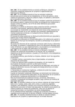 Art. 146 - En los establecimientos en donde se fabriquen, depositen o
manipulen sustancias explosivas se cumplirá lo reglamentado por
Fabricaciones Militares.
Art. 147 - En los establecimientos en que se procesen sustancias
perjudiciales para la salud de los trabajadores, en forma de polvos u otras
capaces de generarlos y fibras de cualquier origen, se captarán y eliminarán
por el procedimiento más eficaz.
Art. 148 - En los establecimientos en que se empleen sustancias corrosivas o
se produzcan gases o vapores de tal índole, se protegerán las instalaciones y
equipos contra sus efectos, con el fin de evitar deterioros que puedan
constituir un riesgo.
Los lugares en donde se almacenen estas sustancias tendrán ventilación
suficiente y permanente, además de sistemas de aventamiento.
Los envases se mantendrán con sistema de cierre hacia arriba, debiendo ser
desechados al cesar en su uso. Aquéllos que contengan repetidamente las
mismas sustancias corrosivas, en cualquiera de sus estados, serán
controlados diariamente.
El trasvase de estas sustancias se efectuará preferentemente por gravedad o
sistema que revista máxima seguridad.
El transporte se efectuará en envases adecuados y con sistema de sujeción o
fijación en el móvil que los transporta. Durante su almacenaje no se usará el
apilamiento.
De producirse derrame de las sustancias corrosivas sobre el piso o elementos
de trabajo, se señalará y resguardará la zona o los elementos afectados para
evitar el tránsito o su uso respectivamente y se procederá a su neutralización
y eliminación por el medio más adecuado a su naturaleza.
Art. 149 - En los establecimientos en donde se fabriquen, manipulen o
empleen las sustancias enumeradas en el artículo 145, se instalarán
dispositivos de alarma acústicos y visuales a fin de advertir a los trabajadores
en caso de riesgo.
Los establecimientos, para facilitar su limpieza, deberán reunir las siguientes
condiciones:
1. Paredes, techos y pavimentos lisos e impermeables, sin presentar
soluciones de continuidad.
2. Pisos con declives hacia canaletas de desagües a fin de impedir la
acumulación de líquidos y permitir su fácil escurrimiento.
3. Ventilados adecuadamente y con dispositivos de seguridad, que eviten el
escape de elementos nocivos a los lugares de trabajo próximos y al medio
ambiente exterior.
4. Mantenidos en condiciones higiénicas, a efectos de evitar los riesgos
inherentes a las sustancias empleadas.
Cuando se manipulen sustancias infecciosas, se extremarán las condiciones
higiénicas por procedimientos adecuados, los que alcanzarán de ser posible a
los productos y sustancias previamente a su manipulación.
Para el procesamiento de sustancias tóxicas, corrosivas, infecciosas o
irritantes, se adoptarán tecnologías cerradas o bajo cubierta con sistema de
aspiración adecuada.
Art. 150 - En aquellos trabajos en que se utilicen materias de origen animal
tales como: huesos, pieles, pelo, lana y otras, o sustancias vegetales
riesgosas, será obligatoria, siempre que el proceso industrial lo permita, su
desinfección previa por el medio más adecuado. Se evitará la acumulación de
materia orgánica en estado de putrefacción, salvo que se efectúe en
recipientes cerrados y se neutralicen los olores desagradables.
En los establecimientos dedicados a trabajos con productos animales o
vegetales será de aplicación el decreto 4238/68 y normas legales conexas.
Art. 151 - En aquellos establecimientos en donde se realicen trabajos
hiperbóricos se cumplirá lo reglamentado por la Armada Nacional.
 