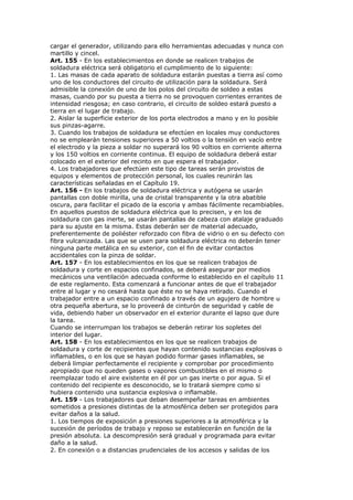 cargar el generador, utilizando para ello herramientas adecuadas y nunca con
martillo y cincel.
Art. 155 - En los establecimientos en donde se realicen trabajos de
soldadura eléctrica será obligatorio el cumplimiento de lo siguiente:
1. Las masas de cada aparato de soldadura estarán puestas a tierra así como
uno de los conductores del circuito de utilización para la soldadura. Será
admisible la conexión de uno de los polos del circuito de soldeo a estas
masas, cuando por su puesta a tierra no se provoquen corrientes errantes de
intensidad riesgosa; en caso contrario, el circuito de soldeo estará puesto a
tierra en el lugar de trabajo.
2. Aislar la superficie exterior de los porta electrodos a mano y en lo posible
sus pinzas-agarre.
3. Cuando los trabajos de soldadura se efectúen en locales muy conductores
no se emplearán tensiones superiores a 50 voltios o la tensión en vacío entre
el electrodo y la pieza a soldar no superará los 90 voltios en corriente alterna
y los 150 voltios en corriente continua. El equipo de soldadura deberá estar
colocado en el exterior del recinto en que espera el trabajador.
4. Los trabajadores que efectúen este tipo de tareas serán provistos de
equipos y elementos de protección personal, los cuales reunirán las
características señaladas en el Capítulo 19.
Art. 156 - En los trabajos de soldadura eléctrica y autógena se usarán
pantallas con doble mirilla, una de cristal transparente y la otra abatible
oscura, para facilitar el picado de la escoria y ambas fácilmente recambiables.
En aquellos puestos de soldadura eléctrica que lo precisen, y en los de
soldadura con gas inerte, se usarán pantallas de cabeza con atalaje graduado
para su ajuste en la misma. Estas deberán ser de material adecuado,
preferentemente de poliéster reforzado con fibra de vidrio o en su defecto con
fibra vulcanizada. Las que se usen para soldadura eléctrica no deberán tener
ninguna parte metálica en su exterior, con el fin de evitar contactos
accidentales con la pinza de soldar.
Art. 157 - En los establecimientos en los que se realicen trabajos de
soldadura y corte en espacios confinados, se deberá asegurar por medios
mecánicos una ventilación adecuada conforme lo establecido en el capítulo 11
de este reglamento. Esta comenzará a funcionar antes de que el trabajador
entre al lugar y no cesará hasta que éste no se haya retirado. Cuando el
trabajador entre a un espacio confinado a través de un agujero de hombre u
otra pequeña abertura, se lo proveerá de cinturón de seguridad y cable de
vida, debiendo haber un observador en el exterior durante el lapso que dure
la tarea.
Cuando se interrumpan los trabajos se deberán retirar los sopletes del
interior del lugar.
Art. 158 - En los establecimientos en los que se realicen trabajos de
soldadura y corte de recipientes que hayan contenido sustancias explosivas o
inflamables, o en los que se hayan podido formar gases inflamables, se
deberá limpiar perfectamente el recipiente y comprobar por procedimiento
apropiado que no queden gases o vapores combustibles en el mismo o
reemplazar todo el aire existente en él por un gas inerte o por agua. Si el
contenido del recipiente es desconocido, se lo tratará siempre como si
hubiera contenido una sustancia explosiva o inflamable.
Art. 159 - Los trabajadores que deban desempeñar tareas en ambientes
sometidos a presiones distintas de la atmosférica deben ser protegidos para
evitar daños a la salud.
1. Los tiempos de exposición a presiones superiores a la atmosférica y la
sucesión de períodos de trabajo y reposo se establecerán en función de la
presión absoluta. La descompresión será gradual y programada para evitar
daño a la salud.
2. En conexión o a distancias prudenciales de los accesos y salidas de los
 