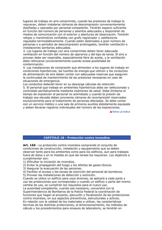 lugares de trabajo en aire comprimido, cuando las presiones de trabajo lo
requieran, deben instalarse cámaras de descompresión convenientemente
diseñadas y operadas por personal competente. Tendrán espacio suficiente
en función del número de personas y asientos adecuados y dispondrán de
medios de comunicación con el exterior y aberturas de observación. Tendrán
relojes y manómetros confiables con grafo registrador y calefactores
regulados termostáticamente. Cuando estén destinados a gran número de
personas o a períodos de descompresión prolongados, tendrán ventilación e
instalaciones sanitarias adecuadas.
3. Los lugares de trabajo con aire comprimido deben tener adecuada
ventilación en función del número de operarios y del tipo de tarea. El aire a
proveer debe ser respirable, especialmente libre de aceite, y la ventilación
debe reforzarse convenientemente cuando exista posibilidad de
contaminación.
4. Las instalaciones de compresión que alimenten a los lugares de trabajo en
condiciones hiperbóricas, las fuentes de energía que utilicen y los conductos
de alimentación de aire deben contar con adecuadas reservas que aseguren
la continuidad de mantenimiento de las presiones necesarias en caso de
situaciones de emergencia.
Los conductos deberán tener en su descarga válvulas de retención.
5. El personal que trabaje en ambientes hiperbóricos debe ser seleccionado y
controlado periódicamente mediante exámenes de salud. Debe limitarse el
tiempo de exposición al personal no aclimatado y cuando la presión de
trabajo sea elevada deben proveerse cámaras de recompresión reservadas
exclusivamente para el tratamiento de personas afectadas. Se debe contar
con un servicio médico o una sala de primeros auxilios debidamente equipada
y deben llevarse registros individuales del número de las exposiciones.




              CAPITULO 18 - Protección contra incendios

Art. 160 - La protección contra incendios comprende el conjunto de
condiciones de construcción, instalación y equipamiento que se deben
observar tanto para los ambientes como para los edificios, aun para trabajos
fuera de éstos y en la medida en que las tareas los requieran. Los objetivos a
cumplimentar son:
1) Dificultar la iniciación de incendios.
2) Evitar la propagación del fuego y los efectos de gases tóxicos.
3) Asegurar la evacuación de las personas.
4) Facilitar el acceso y las tareas de extinción del personal de bomberos.
5) Proveer las instalaciones de detección y extinción.
Cuando se utilice un edificio para usos diversos, se aplicará a cada parte y
uso las protecciones que correspondan y cuando un edificio o parte del mismo
cambie de uso, se cumplirán los requisitos para el nuevo uso.
La autoridad competente, cuando sea necesario, convendrá con la
Superintendencia de Bomberos de la Policía Federal la coordinación de
funciones que hagan al proyecto, ejecución y fiscalización de las protecciones
contra incendios, en sus aspectos preventivos, estructurales y activos.
En relación con la calidad de los materiales a utilizar, las características
técnicas de las distintas protecciones, el dimensionamiento, los métodos de
cálculo y los procedimientos para ensayos de laboratorio, se tendrán en
 