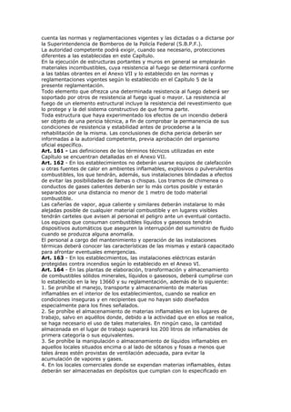 cuenta las normas y reglamentaciones vigentes y las dictadas o a dictarse por
la Superintendencia de Bomberos de la Policía Federal (S.B.P.F.).
La autoridad competente podrá exigir, cuando sea necesario, protecciones
diferentes a las establecidas en este Capítulo.
En la ejecución de estructuras portantes y muros en general se emplearán
materiales incombustibles, cuya resistencia al fuego se determinará conforme
a las tablas obrantes en el Anexo VII y lo establecido en las normas y
reglamentaciones vigentes según lo establecido en el Capítulo 5 de la
presente reglamentación.
Todo elemento que ofrezca una determinada resistencia al fuego deberá ser
soportado por otros de resistencia al fuego igual o mayor. La resistencia al
fuego de un elemento estructural incluye la resistencia del revestimiento que
lo protege y la del sistema constructivo de que forma parte.
Toda estructura que haya experimentado los efectos de un incendio deberá
ser objeto de una pericia técnica, a fin de comprobar la permanencia de sus
condiciones de resistencia y estabilidad antes de procederse a la
rehabilitación de la misma. Las conclusiones de dicha pericia deberán ser
informadas a la autoridad competente, previa aprobación del organismo
oficial específico.
Art. 161 - Las definiciones de los términos técnicos utilizadas en este
Capítulo se encuentran detalladas en el Anexo VII.
Art. 162 - En los establecimientos no deberán usarse equipos de calefacción
u otras fuentes de calor en ambientes inflamables, explosivos o pulverulentos
combustibles, los que tendrán, además, sus instalaciones blindadas a efectos
de evitar las posibilidades de llamas o chispas. Los tramos de chimenea o
conductos de gases calientes deberán ser lo más cortos posible y estarán
separados por una distancia no menor de 1 metro de todo material
combustible.
Las cañerías de vapor, agua caliente y similares deberán instalarse lo más
alejadas posible de cualquier material combustible y en lugares visibles
tendrán carteles que avisen al personal el peligro ante un eventual contacto.
Los equipos que consuman combustibles líquidos y gaseosos tendrán
dispositivos automáticos que aseguren la interrupción del suministro de fluido
cuando se produzca alguna anomalía.
El personal a cargo del mantenimiento y operación de las instalaciones
térmicas deberá conocer las características de las mismas y estará capacitado
para afrontar eventuales emergencias.
Art. 163 - En los establecimientos, las instalaciones eléctricas estarán
protegidas contra incendios según lo establecido en el Anexo VI.
Art. 164 - En las plantas de elaboración, transformación y almacenamiento
de combustibles sólidos minerales, líquidos o gaseosos, deberá cumplirse con
lo establecido en la ley 13660 y su reglamentación, además de lo siguiente:
1. Se prohíbe el manejo, transporte y almacenamiento de materias
inflamables en el interior de los establecimientos, cuando se realice en
condiciones inseguras y en recipientes que no hayan sido diseñados
especialmente para los fines señalados.
2. Se prohíbe el almacenamiento de materias inflamables en los lugares de
trabajo, salvo en aquéllos donde, debido a la actividad que en ellos se realice,
se haga necesario el uso de tales materiales. En ningún caso, la cantidad
almacenada en el lugar de trabajo superará los 200 litros de inflamables de
primera categoría o sus equivalentes.
3. Se prohíbe la manipulación o almacenamiento de líquidos inflamables en
aquellos locales situados encima o al lado de sótanos y fosas a menos que
tales áreas estén provistas de ventilación adecuada, para evitar la
acumulación de vapores y gases.
4. En los locales comerciales donde se expendan materias inflamables, éstas
deberán ser almacenadas en depósitos que cumplan con lo especificado en
 