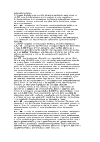 esta reglamentación.
5. En cada depósito no se permitirá almacenar cantidades superiores a los
10.000 litros de inflamables de primera categoría o sus equivalentes.
6. Queda prohibida la construcción de depósitos de inflamables en subsuelos
de edificios y tampoco se admitirá que sobre dichos depósitos se realicen
otras construcciones.
Art. 165 - Los depósitos de inflamables con capacidad hasta 500 litros de
primera categoría o sus equivalentes cumplimentarán lo siguiente:
1. Poseerán piso impermeable y estanterías antichisposas e incombustibles,
formando cubeta capaz de contener un volumen superior al 110% del
inflamable depositado cuando éste no sea miscible en agua y, si fuera
miscible en agua, dicha capacidad deberá ser mayor del 120%.
2. Si la iluminación del local fuera artificial, la instalación será antiexplosiva.
3. La ventilación será natural mediante ventana con tejido arrestallama o
conducto.
4. Estarán equipados con matafuegos de clase y en cantidad apropiada.
Art. 166 - Los depósitos de inflamables con capacidad para más de 500 litros
y hasta 1.000 litros de primera categoría o equivalentes, además de lo
especificado precedentemente, deberán estar separados de otros ambientes,
de la vía pública y linderos por una distancia no menor de tres metros, valor
éste que se duplicará si se trata de separación entre depósitos de
inflamables.
Art. 167 - Los depósitos de inflamables con capacidad para más de 1.000
litros y hasta 10.000 litros de primera categoría o sus equivalentes, además
de lo especificado en el artículo 165, cumplimentarán lo siguiente:
1. Poseerán dos accesos opuestos entre sí, de forma tal que desde cualquier
punto del depósito se pueda alcanzar uno de ellos, sin atravesar un presunto
frente de fuego. Las puertas abrirán hacia el exterior y tendrán cerraduras
que permitan abrirlas desde el interior, sin llave.
2. Además de lo determinado en el artículo 165, apartado 1, el piso deberá
tener pendiente hacia los lados opuestos a los medios de escape, para que en
el eventual caso de derrame del líquido, se lo recoja con canaletas y rejillas
en cada lado y mediante un sifón ciego de 0,102 m de diámetro se lo
conduzca a un estanque subterráneo, cuya capacidad de almacenamiento sea
por lo menos un 50% mayor que la del depósito. Como alternativa podrá
instalarse un interceptor de productos de capacidad adecuada.
3. La distancia mínima a otro ambiente, vía pública o lindero estará en
relación con la capacidad de almacenamiento, debiendo separarse como
mínimo 3 metros para una capacidad de 1.000 litros, adicionándose 1 metro
por cada 1.000 litros o fracción adicional de aumento de la capacidad. La
distancia de separación resultante se duplicará entre depósitos de inflamables
y en todos los casos esta separación estará libre de materiales combustibles.
4. La instalación de extinción deberá ser adecuada al riesgo.
Art. 168 - La equivalencia entre distintos tipos de líquidos inflamables es la
siguiente: 1 litro de inflamable de primera categoría, no miscible en agua, es
igual a 2 litros de igual categoría miscible en agua y, a su vez, cada una de
estas cantidades equivale a 3 litros de inflamable similar de segunda
categoría.
Art. 169 - En todos los lugares en que se depositen, acumulen, manipulen o
industrialicen explosivos o materiales combustibles e inflamables, queda
terminantemente prohibido fumar, encender o llevar fósforos, encendedores
de cigarrillos y otros artefactos que produzcan llama. El personal que trabaje
o circule por estos lugares tendrá la obligación de utilizar calzado con suela y
taco de goma sin clavar y sólo se permitirá fumar en lugares autorizados.
Las sustancias propensas a calentamiento espontáneo deberán almacenarse
conforme a sus características particulares para evitar su ignición, debiéndose
adoptar las medidas preventivas que sean necesarias.
 