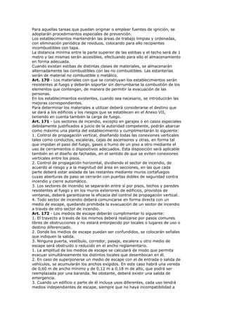Para aquellas tareas que puedan originar o emplear fuentes de ignición, se
adoptarán procedimientos especiales de prevención.
Los establecimientos mantendrán las áreas de trabajo limpias y ordenadas,
con eliminación periódica de residuos, colocando para ello recipientes
incombustibles con tapa.
La distancia mínima entre la parte superior de las estibas y el techo será de 1
metro y las mismas serán accesibles, efectuando para ello el almacenamiento
en forma adecuada.
Cuando existan estibas de distintas clases de materiales, se almacenarán
alternadamente las combustibles con las no combustibles. Las estanterías
serán de material no combustible o metálico.
Art. 170 - Los materiales con que se construyan los establecimientos serán
resistentes al fuego y deberán soportar sin derrumbarse la combustión de los
elementos que contengan, de manera de permitir la evacuación de las
personas.
En los establecimientos existentes, cuando sea necesario, se introducirán las
mejoras correspondientes.
Para determinar los materiales a utilizar deberá considerarse el destino que
se dará a los edificios y los riesgos que se establecen en el Anexo VII,
teniendo en cuenta también la carga de fuego.
Art. 171 - Los sectores de incendio, excepto en garajes o en casos especiales
debidamente justificados a juicio de la autoridad competente, podrán abarcar
como máximo una planta del establecimiento y cumplimentarán lo siguiente:
1. Control de propagación vertical, diseñando todas las conexiones verticales
tales como conductos, escaleras, cajas de ascensores y otras, en forma tal
que impidan el paso del fuego, gases o humo de un piso a otro mediante el
uso de cerramientos o dispositivos adecuados. Esta disposición será aplicable
también en el diseño de fachadas, en el sentido de que se eviten conexiones
verticales entre los pisos.
2. Control de propagación horizontal, dividiendo el sector de incendio, de
acuerdo al riesgo y a la magnitud del área en secciones, en las que cada
parte deberá estar aislada de las restantes mediante muros cortafuegos
cuyas aberturas de paso se cerrarán con puertas dobles de seguridad contra
incendio y cierre automático.
3. Los sectores de incendio se separarán entre sí por pisos, techos y paredes
resistentes al fuego y en los muros exteriores de edificios, provistos de
ventanas, deberá garantizarse la eficacia del control de propagación vertical.
4. Todo sector de incendio deberá comunicarse en forma directa con un
medio de escape, quedando prohibida la evacuación de un sector de incendio
a través de otro sector de incendio.
Art. 172 - Los medios de escape deberán cumplimentar lo siguiente:
1. El trayecto a través de los mismos deberá realizarse por pasos comunes
libres de obstrucciones y no estará entorpecido por locales o lugares de uso o
destino diferenciado.
2. Donde los medios de escape puedan ser confundidos, se colocarán señales
que indiquen la salida.
3. Ninguna puerta, vestíbulo, corredor, pasaje, escalera u otro medio de
escape será obstruido o reducido en el ancho reglamentario.
1. La amplitud de los medios de escape se calculará de modo que permita
evacuar simultáneamente los distintos locales que desembocan en él.
2. En caso de superponerse un medio de escape con el de entrada o salida de
vehículos, se acumularán los anchos exigidos. En este caso habrá una vereda
de 0,60 m de ancho mínimo y de 0,12 m a 0,18 m de alto, que podrá ser
reemplazada por una baranda. No obstante, deberá existir una salida de
emergencia.
3. Cuando un edificio o parte de él incluya usos diferentes, cada uso tendrá
medios independientes de escape, siempre que no haya incompatibilidad a
 