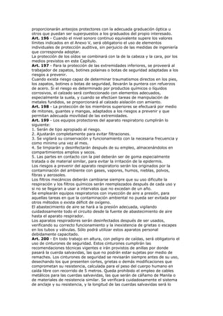 proporcionarán anteojos protectores con la adecuada graduación óptica u
otros que puedan ser superpuestos a los graduados del propio interesado.
Art. 196 - Cuando el nivel sonoro continuo equivalente supere los valores
límites indicados en el Anexo V, será obligatorio el uso de elementos
individuales de protección auditiva, sin perjuicio de las medidas de ingeniería
que corresponda adoptar.
La protección de los oídos se combinará con la de la cabeza y la cara, por los
medios previstos en este Capítulo.
Art. 197 - Para la protección de las extremidades inferiores, se proveerá al
trabajador de zapatos, botines polainas o botas de seguridad adaptadas a los
riesgos a prevenir.
Cuando exista riesgo capaz de determinar traumatismos directos en los pies,
los zapatos, botines o botas de seguridad, llevarán la puntera con refuerzos
de acero. Si el riesgo es determinado por productos químicos o líquidos
corrosivos, el calzado será confeccionado con elementos adecuados,
especialmente la suela, y cuando se efectúen tareas de manipulación de
metales fundidos, se proporcionará al calzado aislación con amianto.
Art. 198 - La protección de los miembros superiores se efectuará por medio
de mitones, guantes y mangas, adaptados a los riesgos a prevenir y que
permitan adecuada movilidad de las extremidades.
Art. 199 - Los equipos protectores del aparato respiratorio cumplirán lo
siguiente:
1. Serán de tipo apropiado al riesgo.
2. Ajustarán completamente para evitar filtraciones.
3. Se vigilará su conservación y funcionamiento con la necesaria frecuencia y
como mínimo una vez al mes.
4. Se limpiarán y desinfectarán después de su empleo, almacenándolos en
compartimientos amplios y secos.
5. Las partes en contacto con la piel deberán ser de goma especialmente
tratada o de material similar, para evitar la irritación de la epidermis.
Los riesgos a prevenir del aparato respiratorio serán los originados por la
contaminación del ambiente con gases, vapores, humos, nieblas, polvos,
fibras y aerosoles.
Los filtros mecánicos deberán cambiarse siempre que su uso dificulte la
respiración y los filtros químicos serán reemplazados después de cada uso y
si no se llegaran a usar a intervalos que no excedan de un año.
Se emplearán equipos respiratorios con inyección de aire a presión, para
aquellas tareas en que la contaminación ambiental no pueda ser evitada por
otros métodos o exista déficit de oxígeno.
El abastecimiento de aire se hará a la presión adecuada, vigilando
cuidadosamente todo el circuito desde la fuente de abastecimiento de aire
hasta el aparato respirador.
Los aparatos respiradores serán desinfectados después de ser usados,
verificando su correcto funcionamiento y la inexistencia de grietas o escapes
en los tubos y válvulas. Sólo podrá utilizar estos aparatos personal
debidamente capacitado.
Art. 200 - En todo trabajo en altura, con peligro de caídas, será obligatorio el
uso de cinturones de seguridad. Estos cinturones cumplirán las
recomendaciones técnicas vigentes e irán provistos de anillas por donde
pasará la cuerda salvavidas, las que no podrán estar sujetas por medio de
remaches. Los cinturones de seguridad se revisarán siempre antes de su uso,
desechando los que presenten cortes, grietas o demás modificaciones que
comprometan su resistencia, calculada para el peso del cuerpo humano en
caída libre con recorrido de 5 metros. Queda prohibido el empleo de cables
metálicos para las cuerdas salvavidas, las que serán de cáñamo de Manila o
de materiales de resistencia similar. Se verificará cuidadosamente el sistema
de anclaje y su resistencia, y la longitud de las cuerdas salvavidas será lo
 