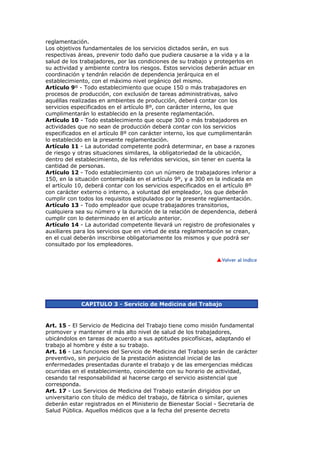 reglamentación.
Los objetivos fundamentales de los servicios dictados serán, en sus
respectivas áreas, prevenir todo daño que pudiera causarse a la vida y a la
salud de los trabajadores, por las condiciones de su trabajo y protegerlos en
su actividad y ambiente contra los riesgos. Estos servicios deberán actuar en
coordinación y tendrán relación de dependencia jerárquica en el
establecimiento, con el máximo nivel orgánico del mismo.
Artículo 9º - Todo establecimiento que ocupe 150 o más trabajadores en
procesos de producción, con exclusión de tareas administrativas, salvo
aquéllas realizadas en ambientes de producción, deberá contar con los
servicios especificados en el artículo 8º, con carácter interno, los que
cumplimentarán lo establecido en la presente reglamentación.
Artículo 10 - Todo establecimiento que ocupe 300 o más trabajadores en
actividades que no sean de producción deberá contar con los servicios
especificados en el artículo 8º con carácter interno, los que cumplimentarán
lo establecido en la presente reglamentación.
Artículo 11 - La autoridad competente podrá determinar, en base a razones
de riesgo y otras situaciones similares, la obligatoriedad de la ubicación,
dentro del establecimiento, de los referidos servicios, sin tener en cuenta la
cantidad de personas.
Artículo 12 - Todo establecimiento con un número de trabajadores inferior a
150, en la situación contemplada en el artículo 9º, y a 300 en la indicada en
el artículo 10, deberá contar con los servicios especificados en el artículo 8º
con carácter externo o interno, a voluntad del empleador, los que deberán
cumplir con todos los requisitos estipulados por la presente reglamentación.
Artículo 13 - Todo empleador que ocupe trabajadores transitorios,
cualquiera sea su número y la duración de la relación de dependencia, deberá
cumplir con lo determinado en el artículo anterior.
Artículo 14 - La autoridad competente llevará un registro de profesionales y
auxiliares para los servicios que en virtud de esta reglamentación se crean,
en el cual deberán inscribirse obligatoriamente los mismos y que podrá ser
consultado por los empleadores.




             CAPITULO 3 - Servicio de Medicina del Trabajo


Art. 15 - El Servicio de Medicina del Trabajo tiene como misión fundamental
promover y mantener el más alto nivel de salud de los trabajadores,
ubicándolos en tareas de acuerdo a sus aptitudes psicofísicas, adaptando el
trabajo al hombre y éste a su trabajo.
Art. 16 - Las funciones del Servicio de Medicina del Trabajo serán de carácter
preventivo, sin perjuicio de la prestación asistencial inicial de las
enfermedades presentadas durante el trabajo y de las emergencias médicas
ocurridas en el establecimiento, coincidente con su horario de actividad,
cesando tal responsabilidad al hacerse cargo el servicio asistencial que
corresponda.
Art. 17 - Los Servicios de Medicina del Trabajo estarán dirigidos por un
universitario con título de médico del trabajo, de fábrica o similar, quienes
deberán estar registrados en el Ministerio de Bienestar Social - Secretaría de
Salud Pública. Aquellos médicos que a la fecha del presente decreto
 