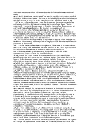 audiometrías como mínimo 16 horas después de finalizada la exposición al
ruido.
Art. 25 - El Servicio de Medicina del Trabajo del establecimiento informará al
Ministerio de Bienestar Social - Secretaría de Salud Pública sobre los hallazgos
patológicos que se obtuvieran en los exámenes en salud que exige la ley
19587 y sus reglamentaciones y que disminuyan en forma permanente las
aptitudes psicofísicas de los examinados. La Secretaría de Salud Pública
organizará y mantendrá organizado el Registro Nacional de Salud, donde se
archivarán los datos patológicos del examen preocupacional, los
correspondientes a los hallazgos patológicos que surjan de exámenes
periódicos o los efectuados como consecuencia de accidentes de trabajo o
enfermedades profesionales, configurando así un seguimiento de la salud del
trabajador en sus migraciones laborales dentro del país y aun en sus cambios
de actividad laboral en su zona de residencia.
Art. 26 - El servicio médico emitirá el dictamen de apto o no en relación con
las tareas propuestas y no consignará el diagnóstico de las enfermedades que
padeciera el postulante.
Art. 27 - Los trabajadores estarán obligados a someterse al examen médico
preocupacional y a los exámenes médicos periódicos, así como a proporcionar
todos los antecedentes que le sean solicitados por los médicos.
Los exámenes periódicos se realizarán en el horario habitual de los
trabajadores, dentro o fuera del establecimiento.
Se exceptúan los casos en que se requiera exámenes de especialistas,
radiológicos o de laboratorio, en los cuales se podrán fijar horas distintas del
horario de las jornadas legales habituales de trabajo, debiendo compensarse
el tiempo que insuman, como tiempo efectivo y normal de labor.
Art. 28 - Los trabajadores en quienes se encuentren alteraciones de la salud
relacionadas con la presente reglamentación serán informados por los
médicos acerca de las mismas, debiendo quedar constancia firmada por el
interesado en su respectiva ficha clínica.
Art. 29 - Los médicos deberán comunicar a la administración de los
establecimientos las necesidades relacionadas con las condiciones de trabajo,
como por ejemplo: cambio de tareas, de esfuerzo menor, tareas sedentarias,
precisando además el lapso de las mismas, debiendo los empleadores
cumplimentar lo aconsejado en tal sentido por el médico del trabajo. Los
médicos del trabajo llamarán la atención y documentarán esos llamados de
atención, sobre las necesidades de modificaciones que deban introducirse en
los procesos industriales, cuando éstos puedan producir trastornos en la salud
de los trabajadores.
Art. 30 - Los médicos del trabajo deberán enviar al Ministerio de Bienestar
Social - Secretaría de Salud Pública una denuncia escrita, inmediatamente de
diagnosticar cada enfermedad profesional o accidente de trabajo,
especificando el establecimiento, el trabajador enfermo, la naturaleza de la
industria y el tipo de tareas que realizaba el trabajador, antigüedad en las
mismas, fecha presunta del comienzo de la enfermedad o accidente, historia
clínica resumida, tratamiento instituido y sus resultados, descripción
complementaria del ambiente de trabajo, protecciones existentes o
aconsejadas, trabajadores expuestos a procesos similares y todo otro
antecedente relacionado.
Art. 31 - Los trabajadores de un establecimiento no estarán obligados a
asistirse por sus enfermedades, mientras puedan hacerlo ambulatoriamente,
en el consultorio de la empresa y con el o los médicos de la misma, pero
éstos podrán supervisar, tanto en aquel caso como en el que requiera
internación, los tratamientos que se apliquen, en base al conocimiento que
deban tener de las condiciones psicofísicas del trabajador.
Art. 32 - Los médicos estudiarán desde el punto de vista higiénico los lugares
de trabajo, las operaciones industriales, las materias primas utilizadas y los
 