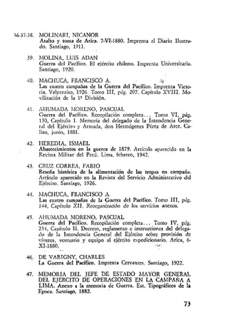 MOLINARI, NICANOR
Asalto y toma de Arica. 7-VI-1889. Imprenta el Diario Ilustra-
do. Santiago, 1911.
h.IOLINA, LUIS ADAN
Guerra del Pacífico. El ejército chileno. Imprenta Universitaria.
Santiago, 1920.
hlACHUCA, FPdNCISCO A. .;l
Las cuatro catnpañas de la Guerra del Pacifico. Imprenta Victo-
ria. Valpzraíso, 1326. 'Torno III, plig. 207. Capititlo SVIII. Mo-
vilización de la l? División.
AHUMADA ;vlORENO, PASCUAL
Gucrra del Pacifico. Rccopilación con~pleta... Tomo VI, pág.
130, Capítulo l. Memoria del delegado de la Intendencia Gene-
ral del Ejército y Armada, don Hermógenes Pérez de Arce. Ca-
liao, junio, 1881.
HEREDIA, ISMAEL
Abastecimientos en la guerra de 1879. Arthllo al~ñrecidoen la
Revista Militar del Perú. Lima, febrero, 1942.
CRUZ CORREA, FABIO
Reseña Iiistóiica de la alimentación de las tropas en campaña.
Artículo aparecido en la Revista del Servicio Administrativo dd
Ejercito. Santiago, 1926.
hIACHUCA, FRANCISCO A.
Las cuatro campañas dc la Guerra del Pacífico. Tomo 111, pííg.
134, Capítrilo XII. Reorganización dc los servicios anexos.
AIIUMADA MORENO, PASCUAL
Guerra del Pacífico. Recopilacidn con~pleta... Tomo IV, piíg.
23-1, Capítulo 11. Decreto, reglanlento e instrucciones del delcga-
do de la Intendcncia General del Ejército sobrc provisión de
víveres, vestuario y equipo al cjhcito espedicionario. Arica, 6-
XI-1880. $'di
-.
DE VARTGNY, CHARLES
La Gucrra dcl Pacífico. Imprenta Cervantes. Santiago, 1922.
MEMORIA DEL JEFE DE ESTADO MAYOR GENERAL
DEL EJERCITO DE OPERACIONES EN LA CAMPANA A
LIMA. h e x o a la memoria de Guerra. Est. Tipográficos de la
Epoca. Santiago, 1882.
 