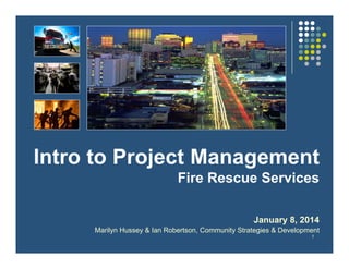 1
Intro to Project Management
Fire Rescue Services
January 8, 2014
Marilyn Hussey & Ian Robertson, Community Strategies & Development
 