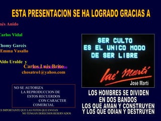 nés Anido
Carlos Vidal
Chomy Garcés
Emma Vasallo
Aldo Uralde y
Rosa Valdes-BritoCarlos Luis Brito
chosatro1@yahoo.com
NO SE AUTORIZA
LA REPRODUCCION DE
ESTOS RECUERDOS
CON CARACTER
COMERCIAL
ES IMPORTANTE QUE LAS FOTOS QUE ENVIAN
NO TENGAN DERECHOS RESERVADOS
 