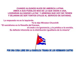 CUANDO ALGUNOS HIJOS DE AMERICA LATINA
AMEN A SUS PUEBLOS MAS DE LO QUE ODIAN A USA,
LOGRARAN ALCANZAR LA PAZ Y ARMONIA QUE HOY NO TIENEN
Y DEJARAN DE SER TONTOS UTILES AL SERVICIO DE SATANAS.
La respuesta no es la izquierda.
Ya lo dijo Winston Churchill:
“El socialismo es la filosofía del fracaso,
el credo a la ignorancia, y la prédica a la envidia.
Su defecto inherente es la distribución igualitaria de la miseria”
 