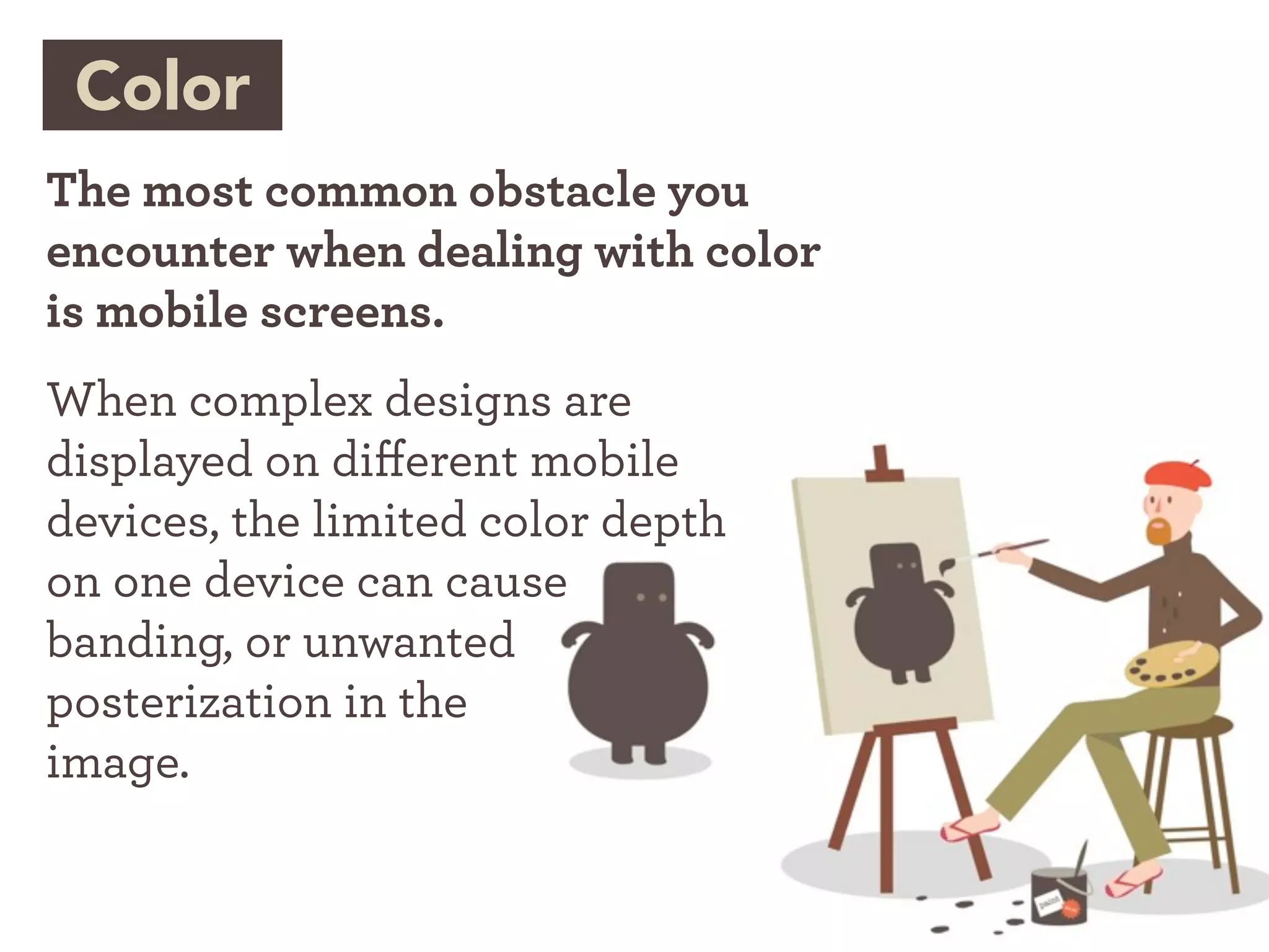 Color
The most common obstacle you
encounter when dealing with color
is mobile screens.
When complex designs are
displayed on di erent mobile
devices, the limited color depth
on one device can cause
banding, or unwanted
posterization in the
image.
 
