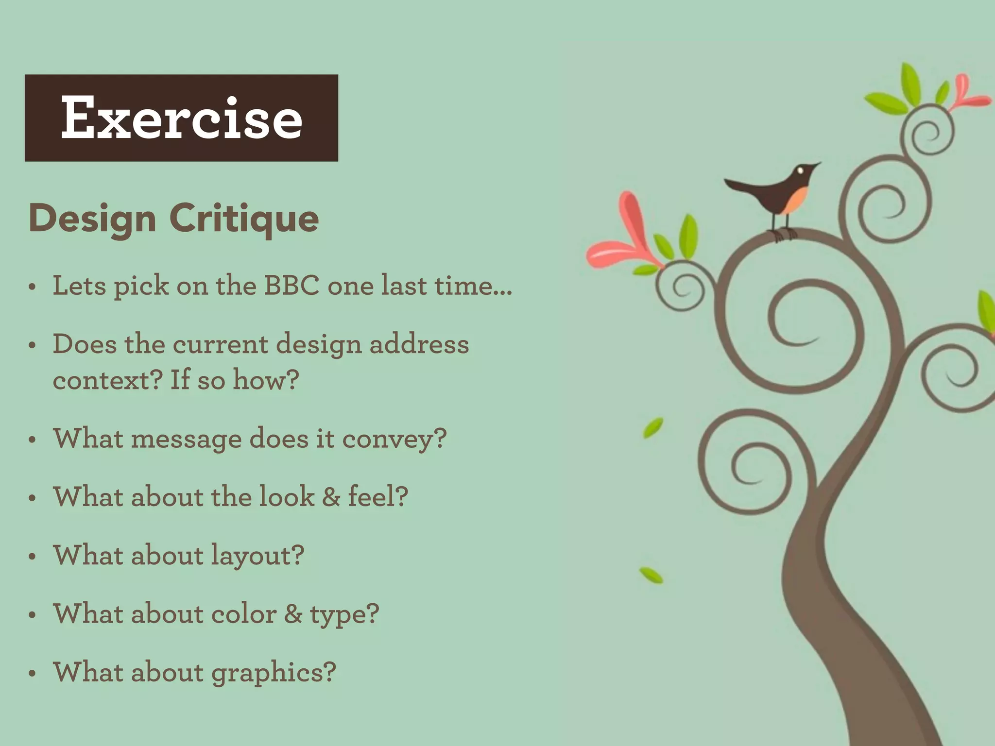 Exercise
Design Critique
• Lets pick on the BBC one last time...
• Does the current design address
  context? If so how?
• What message does it convey?
• What about the look & feel?
• What about layout?
• What about color & type?
• What about graphics?
 