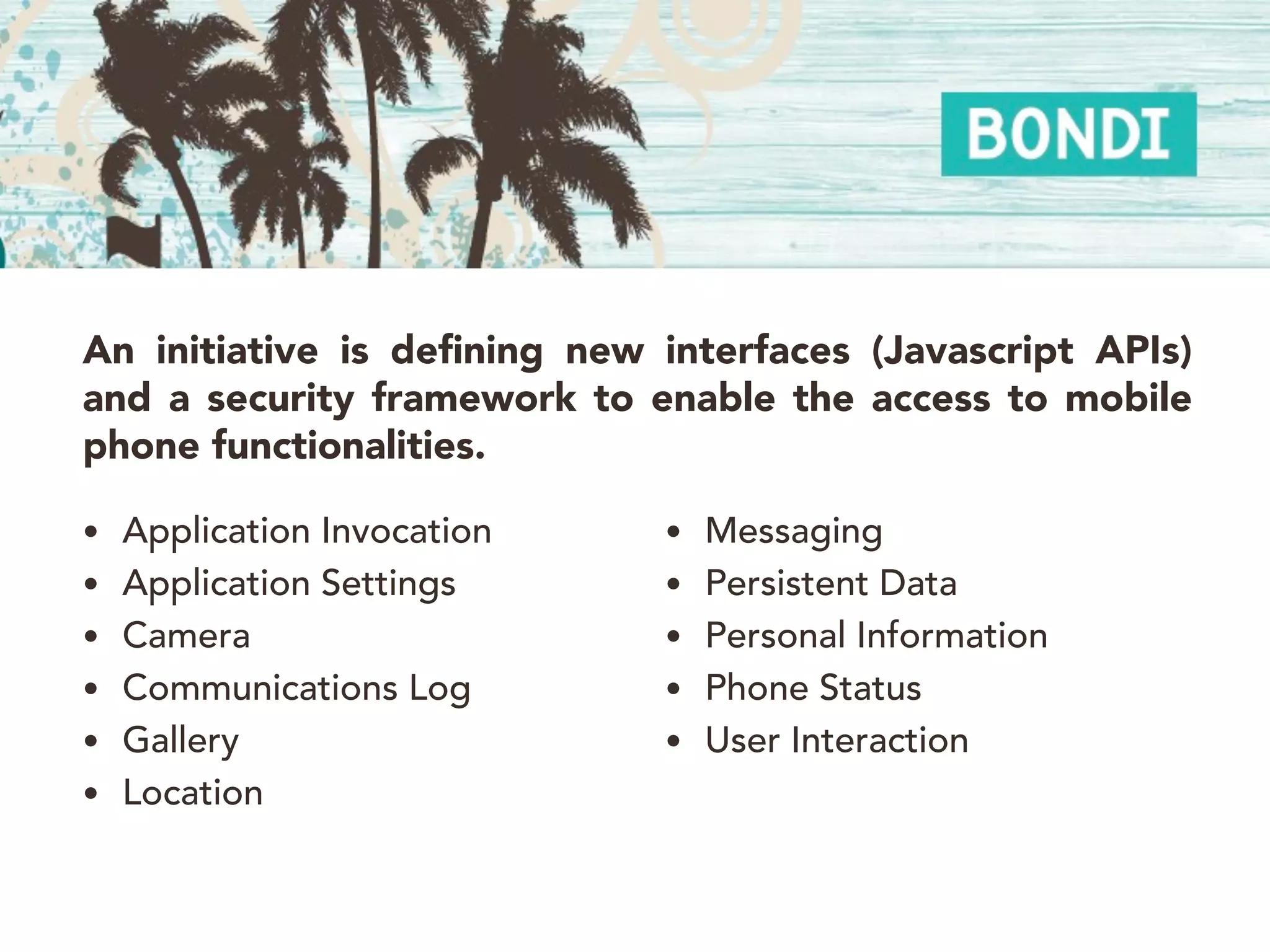An initiative is defining new interfaces (Javascript APIs)
and a security framework to enable the access to mobile
phone functionalities.

• Application Invocation      • Messaging
• Application Settings        • Persistent Data
• Camera                      • Personal Information
• Communications Log          • Phone Status
• Gallery                     • User Interaction
• Location
 
