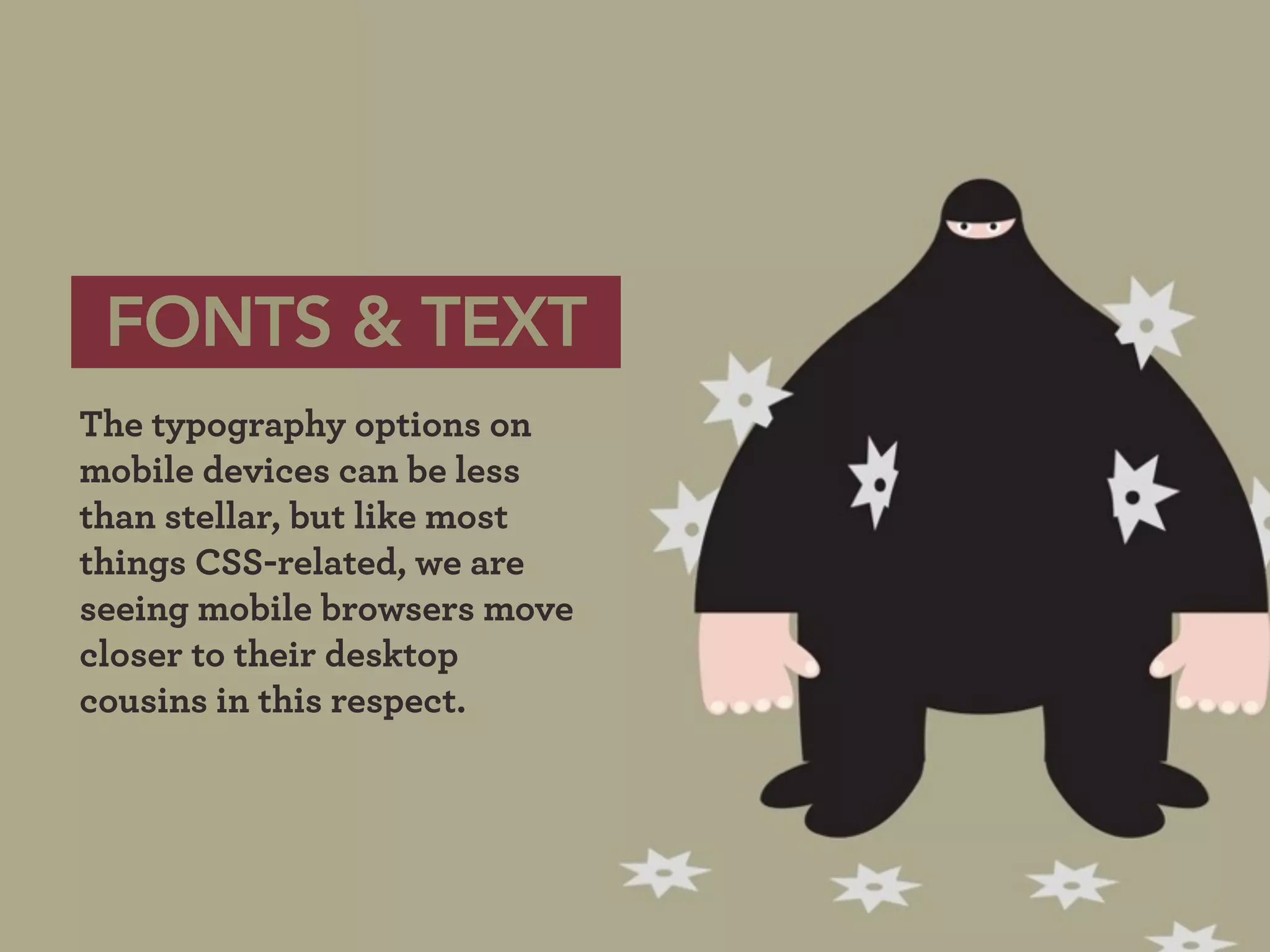 FONTS & TEXT
The typography options on
mobile devices can be less
than stellar, but like most
things CSS-related, we are
seeing mobile browsers move
closer to their desktop
cousins in this respect.
 