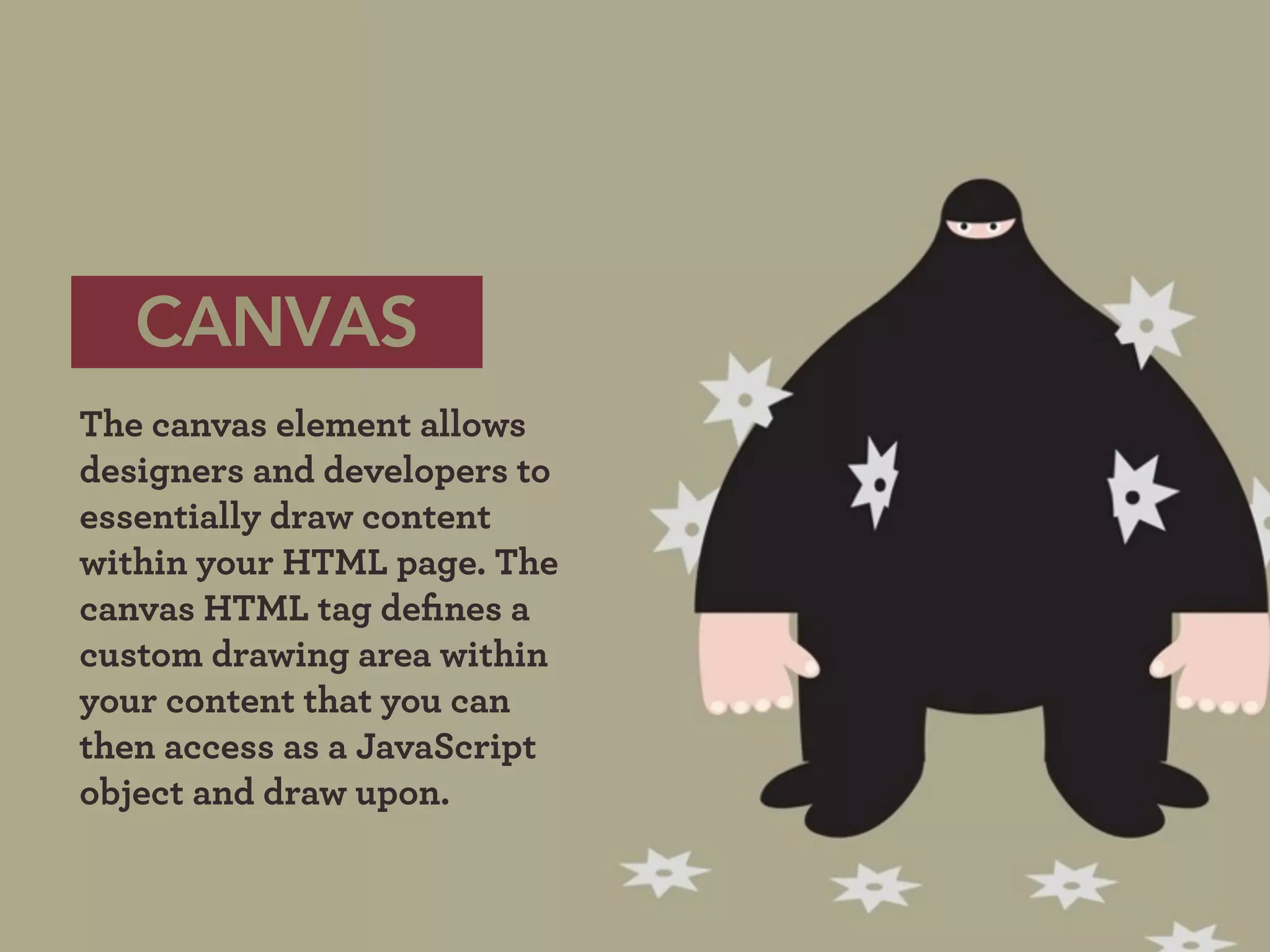 CANVAS
The canvas element allows
designers and developers to
essentially draw content
within your HTML page. The
canvas HTML tag deﬁnes a
custom drawing area within
your content that you can
then access as a JavaScript
object and draw upon.
 